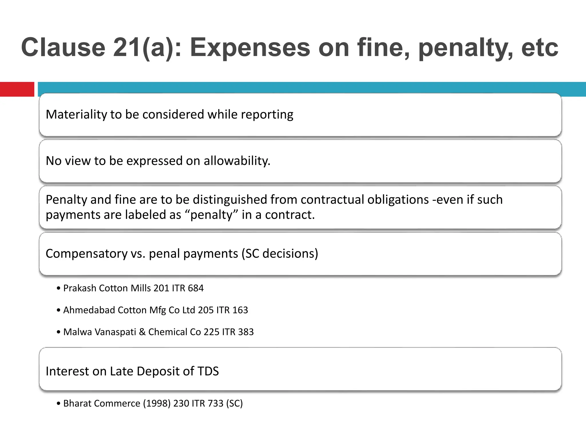 Clause 21(a): Expenses on fine, penalty, etc
Materiality to be considered while reporting
No view to be expressed on allowability.
Penalty and fine are to be distinguished from contractual obligations -even if such
payments are labeled as “penalty” in a contract.
Compensatory vs. penal payments (SC decisions)
• Prakash Cotton Mills 201 ITR 684
• Ahmedabad Cotton Mfg Co Ltd 205 ITR 163
• Malwa Vanaspati & Chemical Co 225 ITR 383
Interest on Late Deposit of TDS
• Bharat Commerce (1998) 230 ITR 733 (SC)
 
