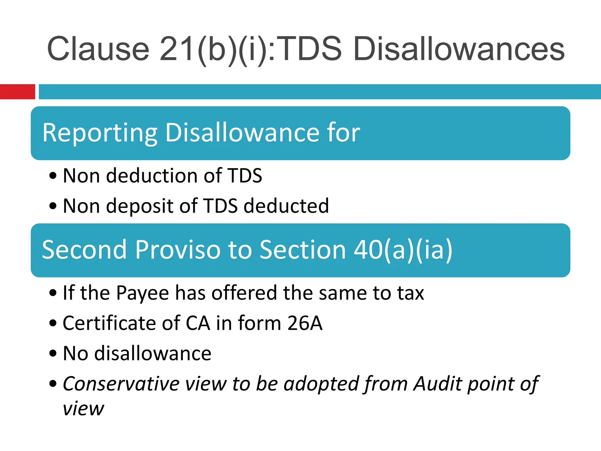 Clause 21(b)(i):TDS Disallowances
Reporting Disallowance for
• Non deduction of TDS
• Non deposit of TDS deducted
Second Proviso to Section 40(a)(ia)
• If the Payee has offered the same to tax
• Certificate of CA in form 26A
• No disallowance
• Conservative view to be adopted from Audit point of
view
 