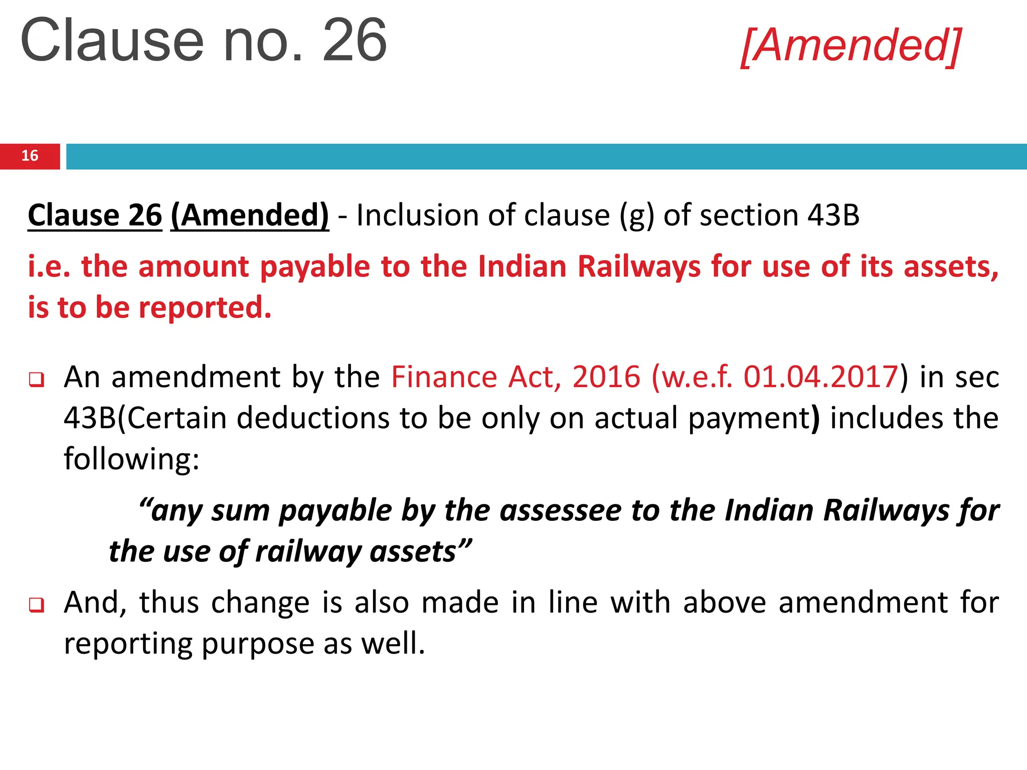 16
Clause 26 (Amended) - Inclusion of clause (g) of section 43B
i.e. the amount payable to the Indian Railways for use of its assets,
is to be reported.
 An amendment by the Finance Act, 2016 (w.e.f. 01.04.2017) in sec
43B(Certain deductions to be only on actual payment) includes the
following:
“any sum payable by the assessee to the Indian Railways for
the use of railway assets”
 And, thus change is also made in line with above amendment for
reporting purpose as well.
Clause no. 26 [Amended]
 