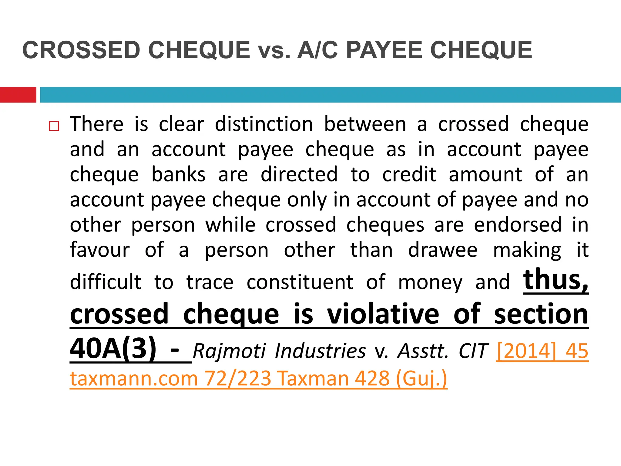 CROSSED CHEQUE vs. A/C PAYEE CHEQUE
 There is clear distinction between a crossed cheque
and an account payee cheque as in account payee
cheque banks are directed to credit amount of an
account payee cheque only in account of payee and no
other person while crossed cheques are endorsed in
favour of a person other than drawee making it
difficult to trace constituent of money and thus,
crossed cheque is violative of section
40A(3) - Rajmoti Industries v. Asstt. CIT [2014] 45
taxmann.com 72/223 Taxman 428 (Guj.)
 