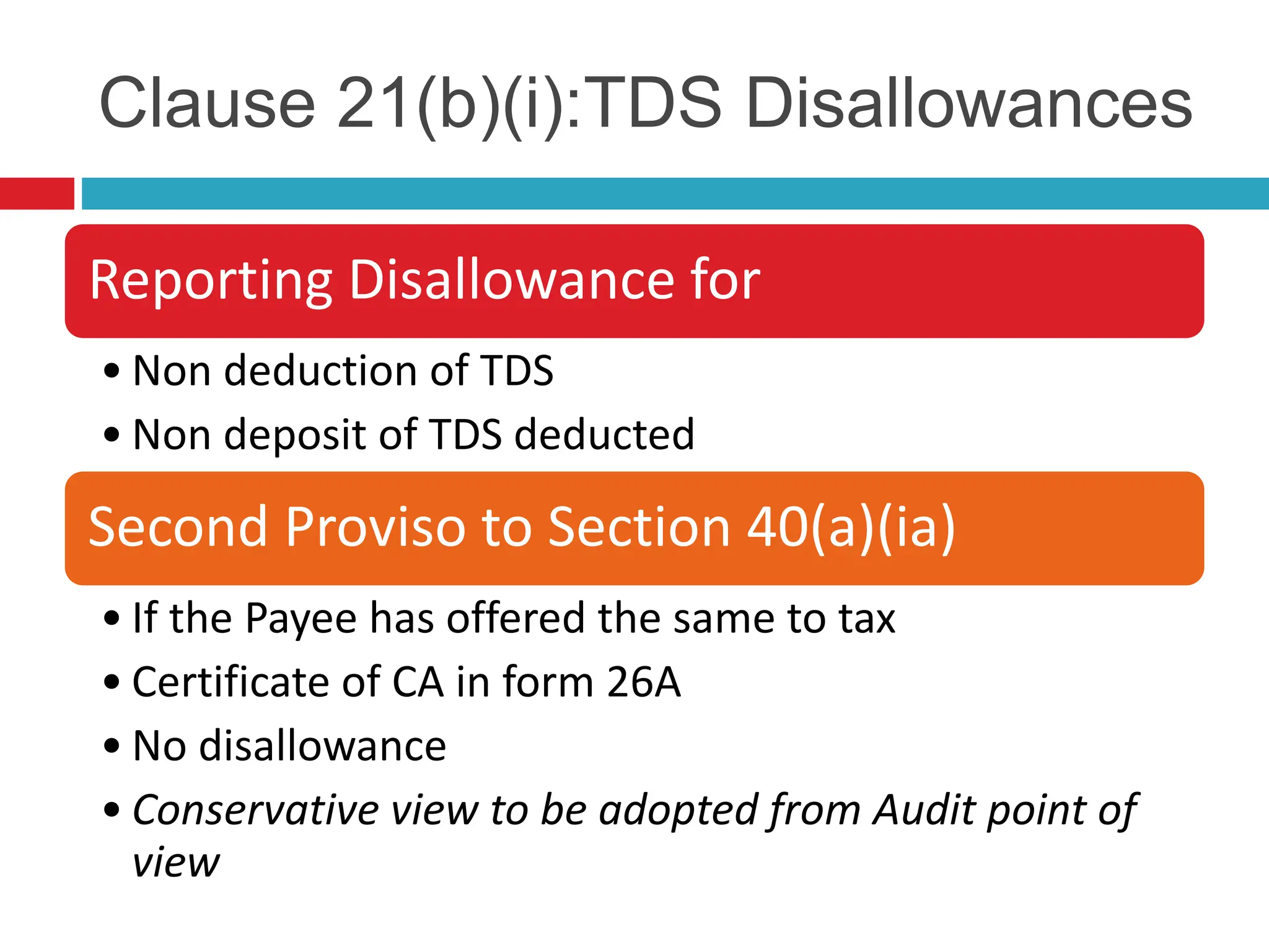 Clause 21(b)(i):TDS Disallowances
Reporting Disallowance for
• Non deduction of TDS
• Non deposit of TDS deducted
Second Proviso to Section 40(a)(ia)
• If the Payee has offered the same to tax
• Certificate of CA in form 26A
• No disallowance
• Conservative view to be adopted from Audit point of
view
 