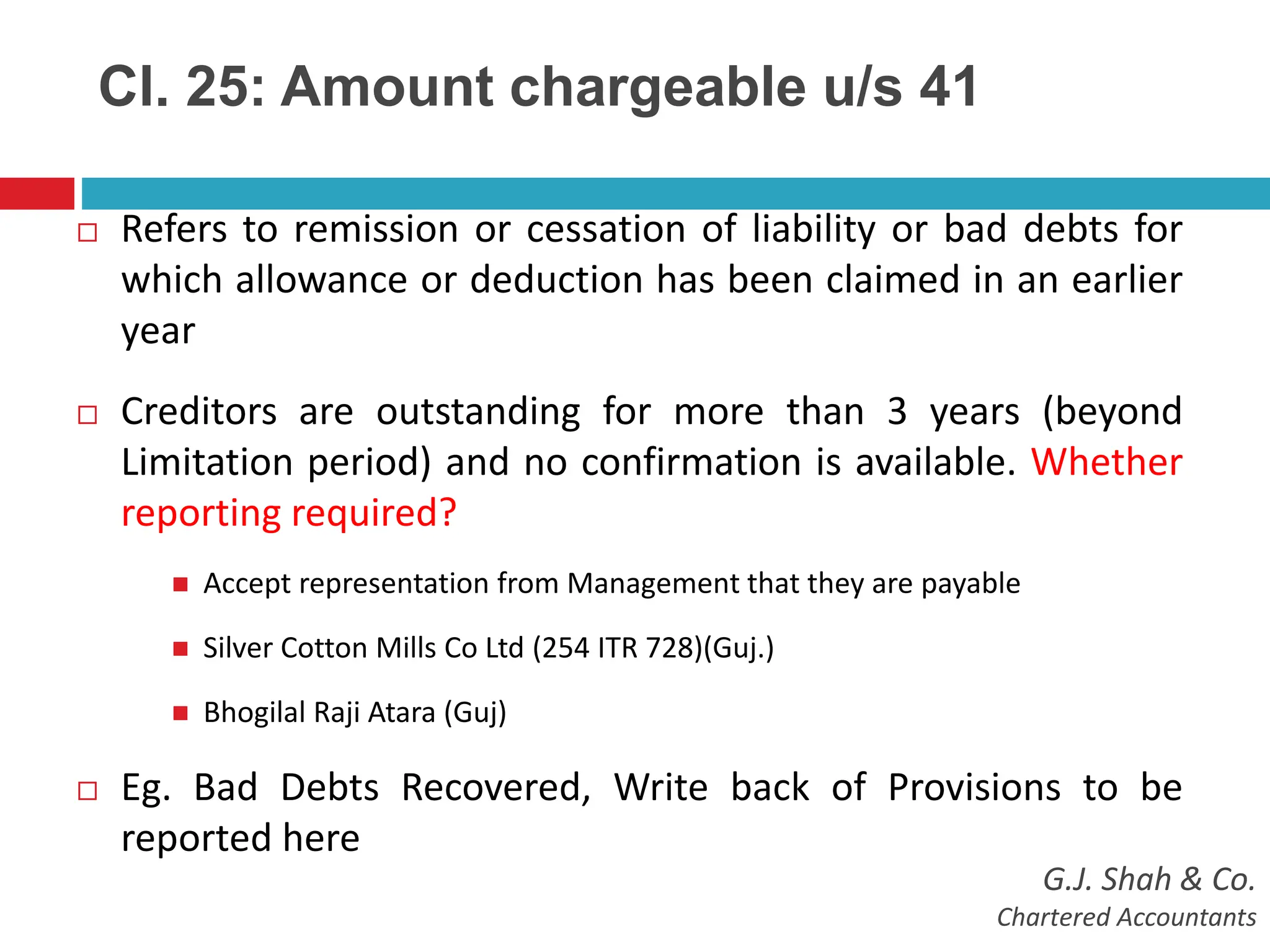 Cl. 25: Amount chargeable u/s 41
 Refers to remission or cessation of liability or bad debts for
which allowance or deduction has been claimed in an earlier
year
 Creditors are outstanding for more than 3 years (beyond
Limitation period) and no confirmation is available. Whether
reporting required?
 Accept representation from Management that they are payable
 Silver Cotton Mills Co Ltd (254 ITR 728)(Guj.)
 Bhogilal Raji Atara (Guj)
 Eg. Bad Debts Recovered, Write back of Provisions to be
reported here
G.J. Shah & Co.
Chartered Accountants
 