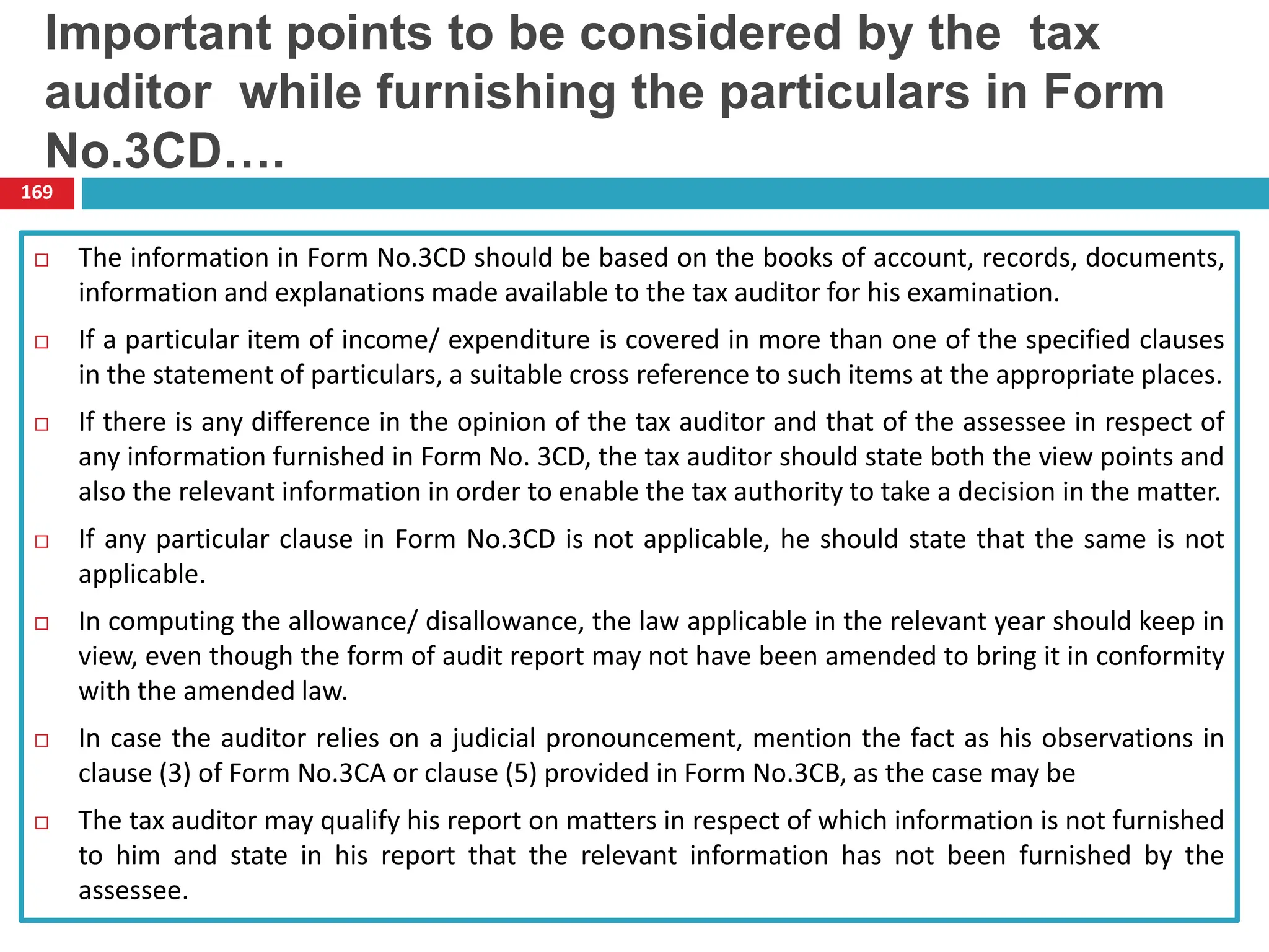 The information in Form No.3CD should be based on the books of account, records, documents,
information and explanations made available to the tax auditor for his examination.
 If a particular item of income/ expenditure is covered in more than one of the specified clauses
in the statement of particulars, a suitable cross reference to such items at the appropriate places.
 If there is any difference in the opinion of the tax auditor and that of the assessee in respect of
any information furnished in Form No. 3CD, the tax auditor should state both the view points and
also the relevant information in order to enable the tax authority to take a decision in the matter.
 If any particular clause in Form No.3CD is not applicable, he should state that the same is not
applicable.
 In computing the allowance/ disallowance, the law applicable in the relevant year should keep in
view, even though the form of audit report may not have been amended to bring it in conformity
with the amended law.
 In case the auditor relies on a judicial pronouncement, mention the fact as his observations in
clause (3) of Form No.3CA or clause (5) provided in Form No.3CB, as the case may be
 The tax auditor may qualify his report on matters in respect of which information is not furnished
to him and state in his report that the relevant information has not been furnished by the
assessee.
169
Important points to be considered by the tax
auditor while furnishing the particulars in Form
No.3CD….
 