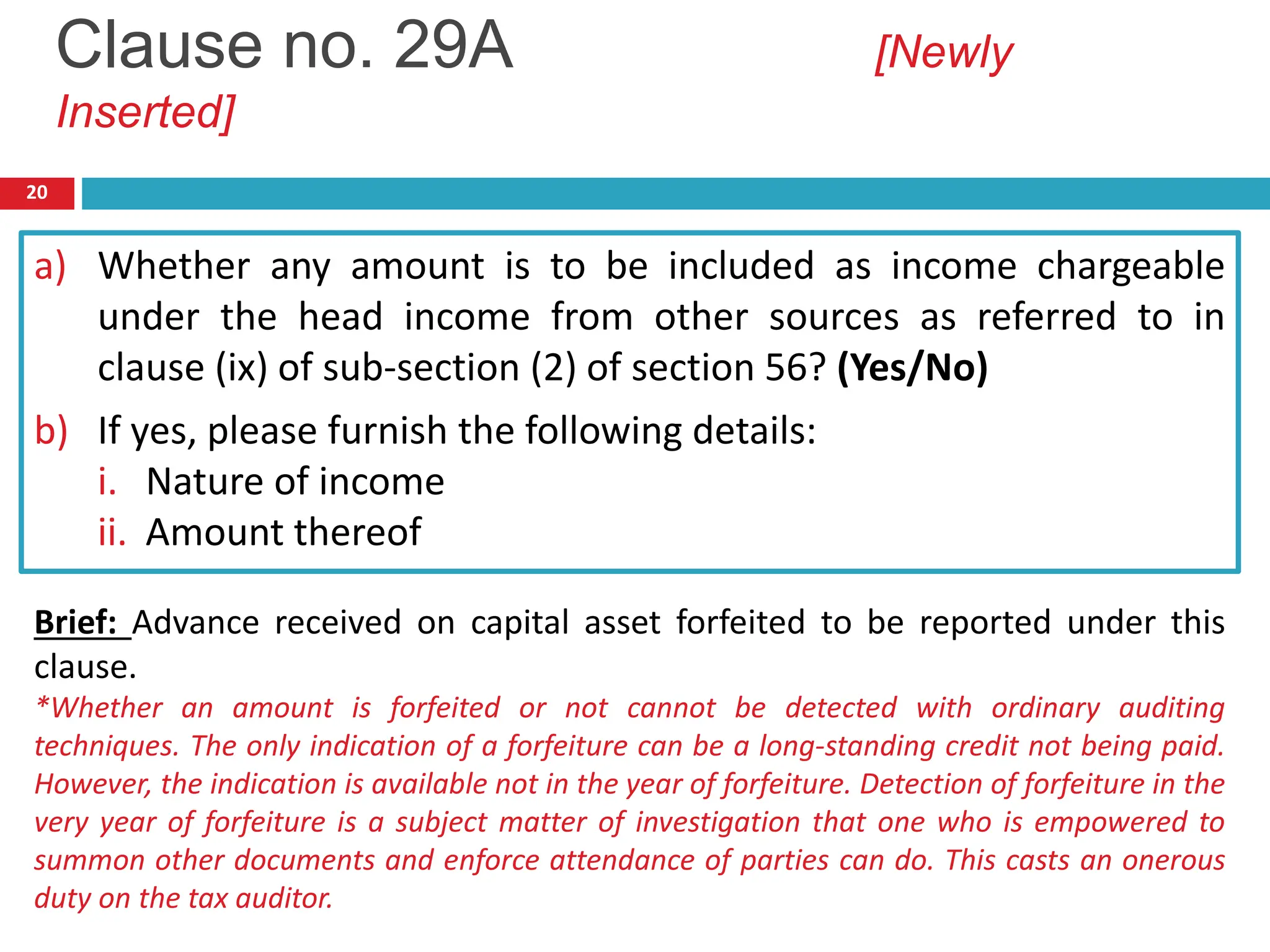 20
a) Whether any amount is to be included as income chargeable
under the head income from other sources as referred to in
clause (ix) of sub-section (2) of section 56? (Yes/No)
b) If yes, please furnish the following details:
i. Nature of income
ii. Amount thereof
Clause no. 29A [Newly
Inserted]
Brief: Advance received on capital asset forfeited to be reported under this
clause.
*Whether an amount is forfeited or not cannot be detected with ordinary auditing
techniques. The only indication of a forfeiture can be a long-standing credit not being paid.
However, the indication is available not in the year of forfeiture. Detection of forfeiture in the
very year of forfeiture is a subject matter of investigation that one who is empowered to
summon other documents and enforce attendance of parties can do. This casts an onerous
duty on the tax auditor.
 