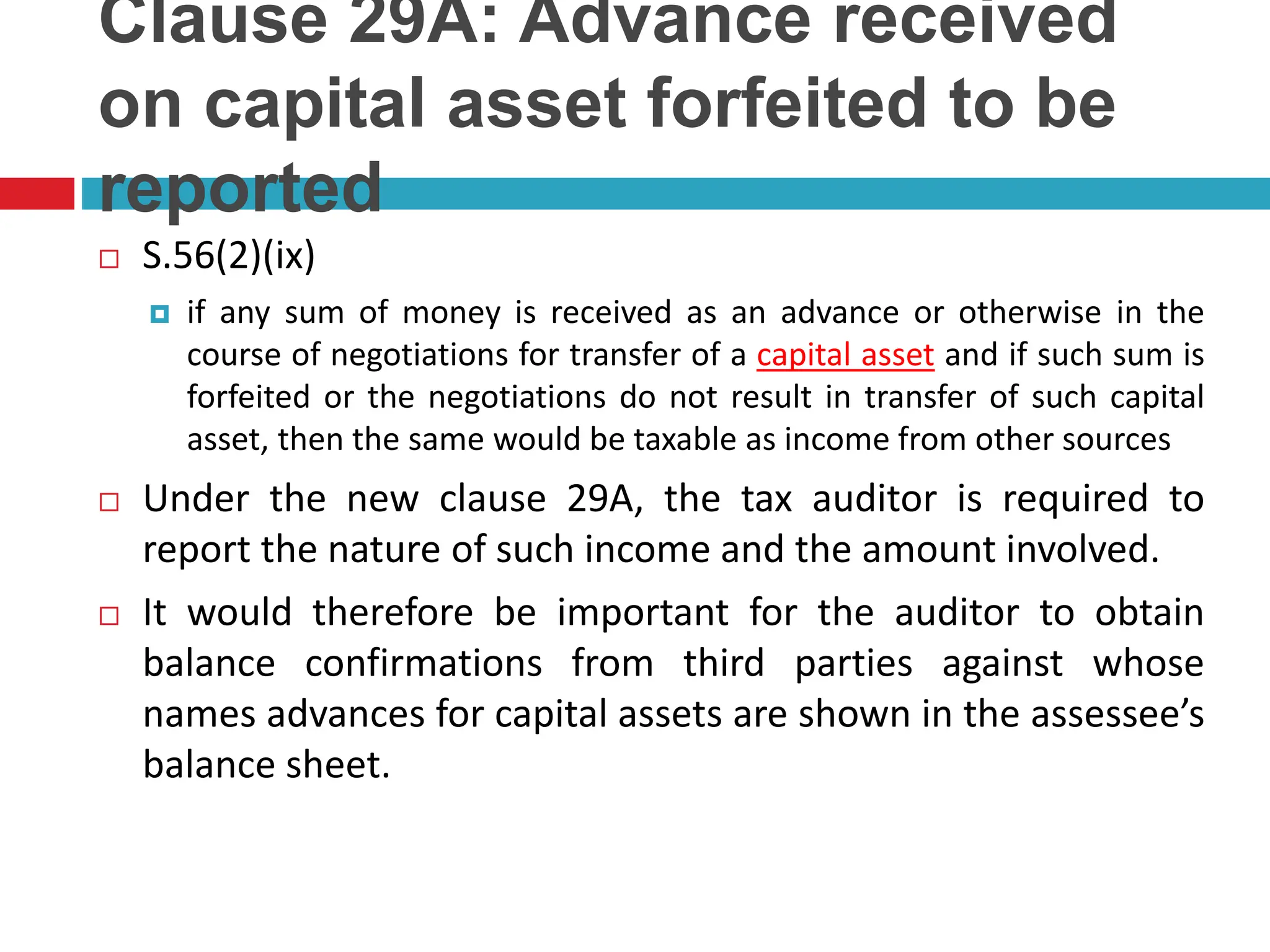 Clause 29A: Advance received
on capital asset forfeited to be
reported
 S.56(2)(ix)
 if any sum of money is received as an advance or otherwise in the
course of negotiations for transfer of a capital asset and if such sum is
forfeited or the negotiations do not result in transfer of such capital
asset, then the same would be taxable as income from other sources
 Under the new clause 29A, the tax auditor is required to
report the nature of such income and the amount involved.
 It would therefore be important for the auditor to obtain
balance confirmations from third parties against whose
names advances for capital assets are shown in the assessee’s
balance sheet.
 