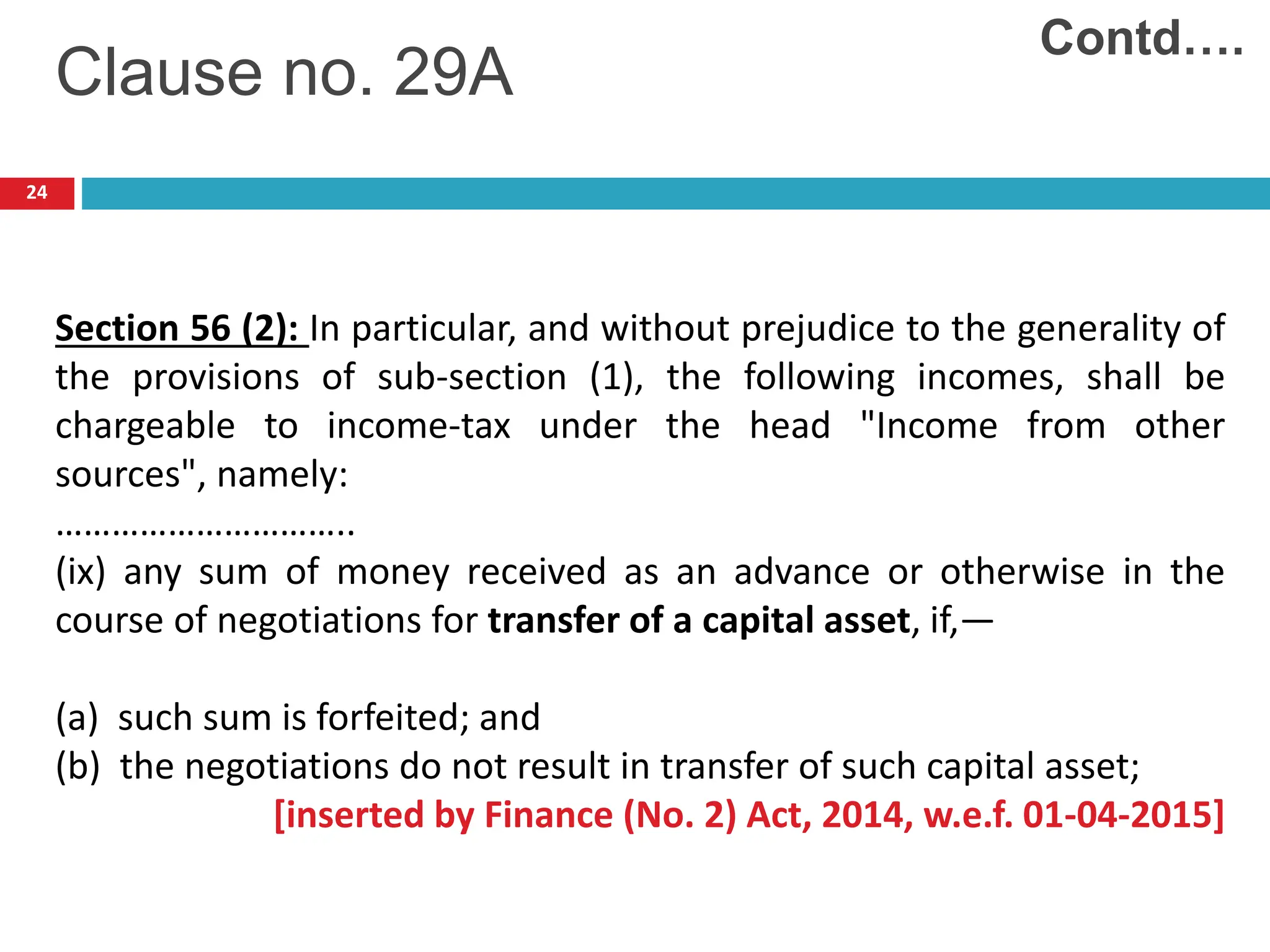 24
Clause no. 29A
Section 56 (2): In particular, and without prejudice to the generality of
the provisions of sub-section (1), the following incomes, shall be
chargeable to income-tax under the head "Income from other
sources", namely:
…………………………..
(ix) any sum of money received as an advance or otherwise in the
course of negotiations for transfer of a capital asset, if,—
(a) such sum is forfeited; and
(b) the negotiations do not result in transfer of such capital asset;
[inserted by Finance (No. 2) Act, 2014, w.e.f. 01-04-2015]
Contd….
 
