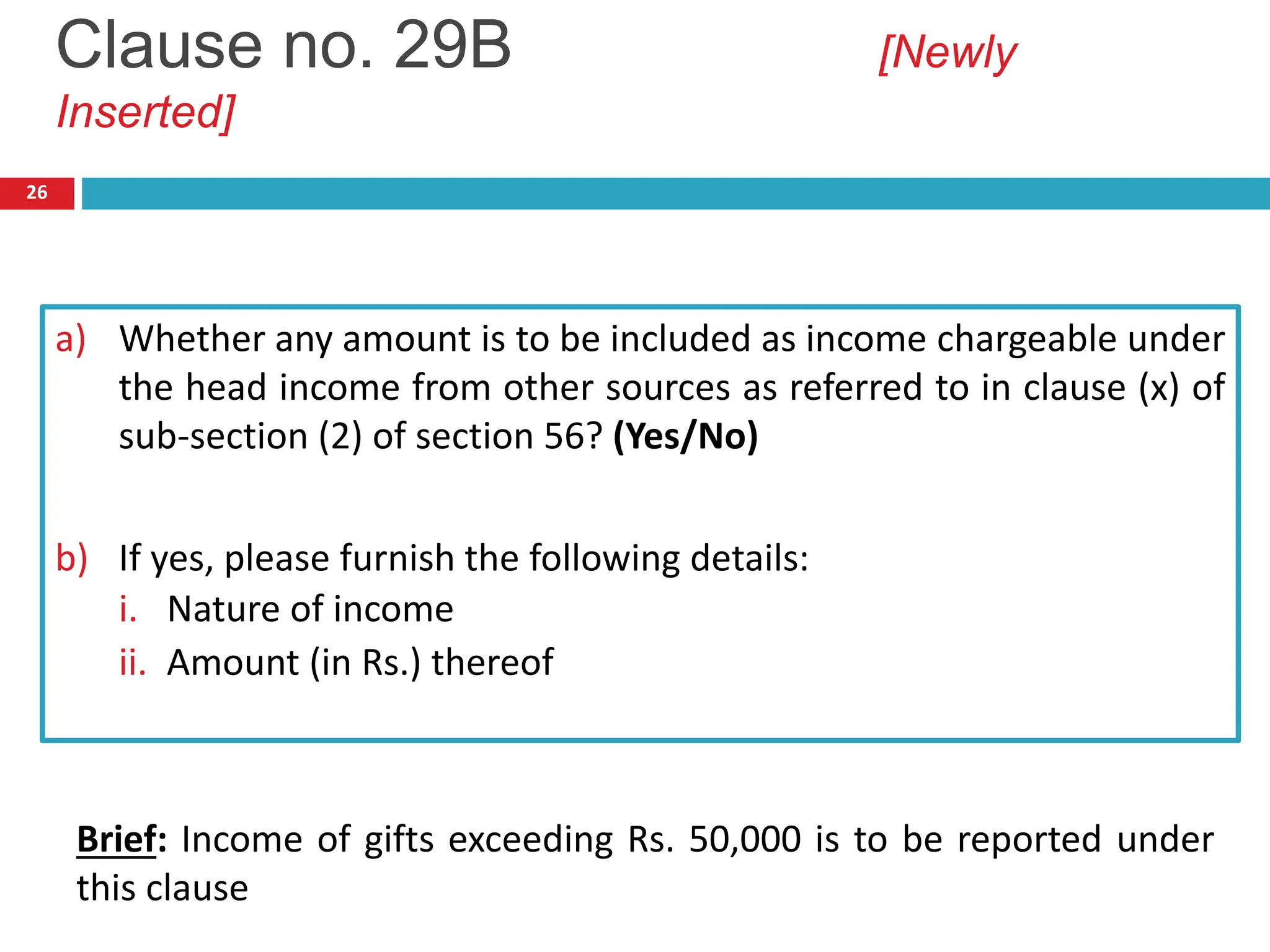 26
a) Whether any amount is to be included as income chargeable under
the head income from other sources as referred to in clause (x) of
sub-section (2) of section 56? (Yes/No)
b) If yes, please furnish the following details:
i. Nature of income
ii. Amount (in Rs.) thereof
Clause no. 29B [Newly
Inserted]
Brief: Income of gifts exceeding Rs. 50,000 is to be reported under
this clause
 