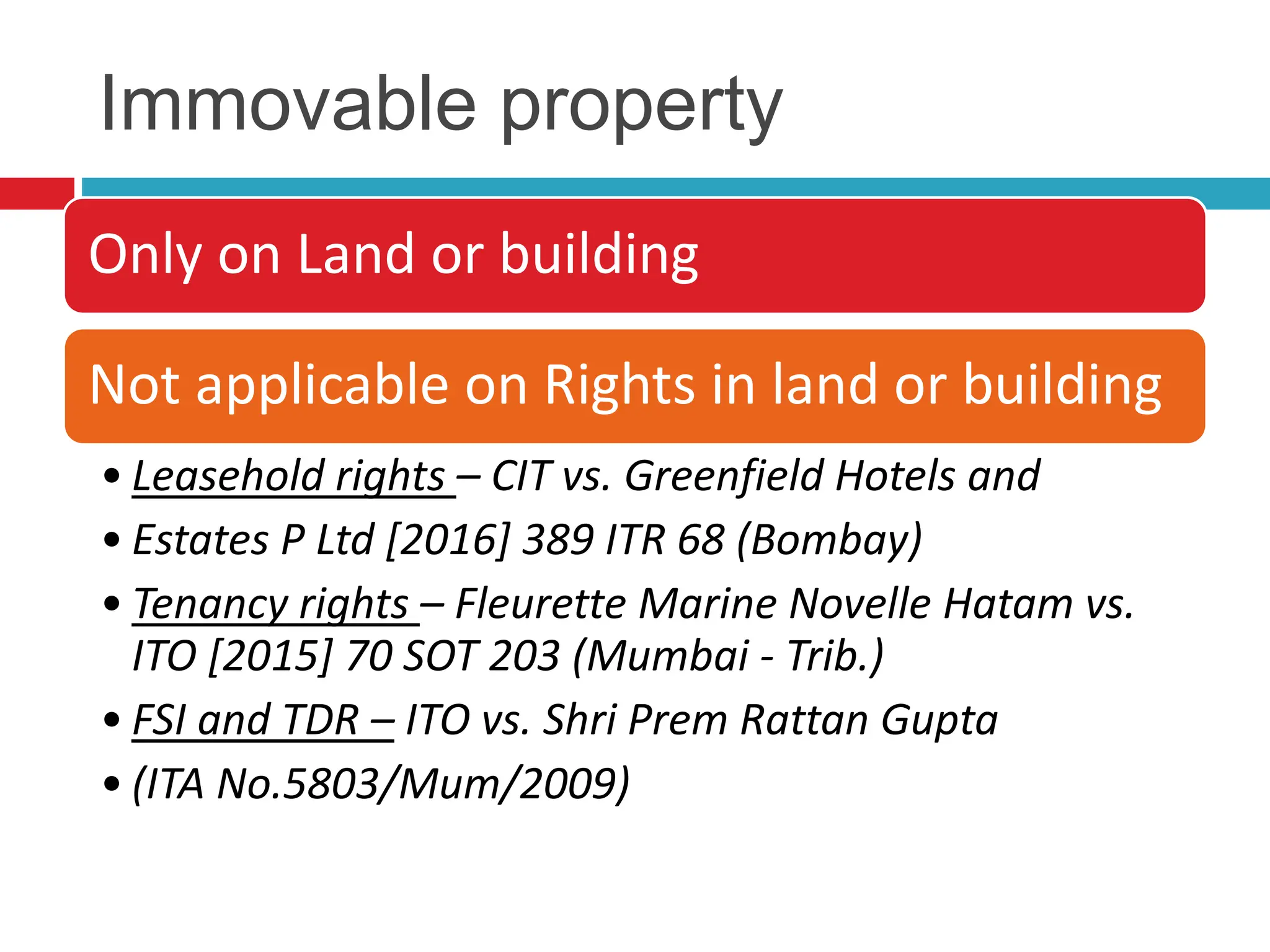 Immovable property
Only on Land or building
Not applicable on Rights in land or building
• Leasehold rights – CIT vs. Greenfield Hotels and
• Estates P Ltd [2016] 389 ITR 68 (Bombay)
• Tenancy rights – Fleurette Marine Novelle Hatam vs.
ITO [2015] 70 SOT 203 (Mumbai - Trib.)
• FSI and TDR – ITO vs. Shri Prem Rattan Gupta
• (ITA No.5803/Mum/2009)
 