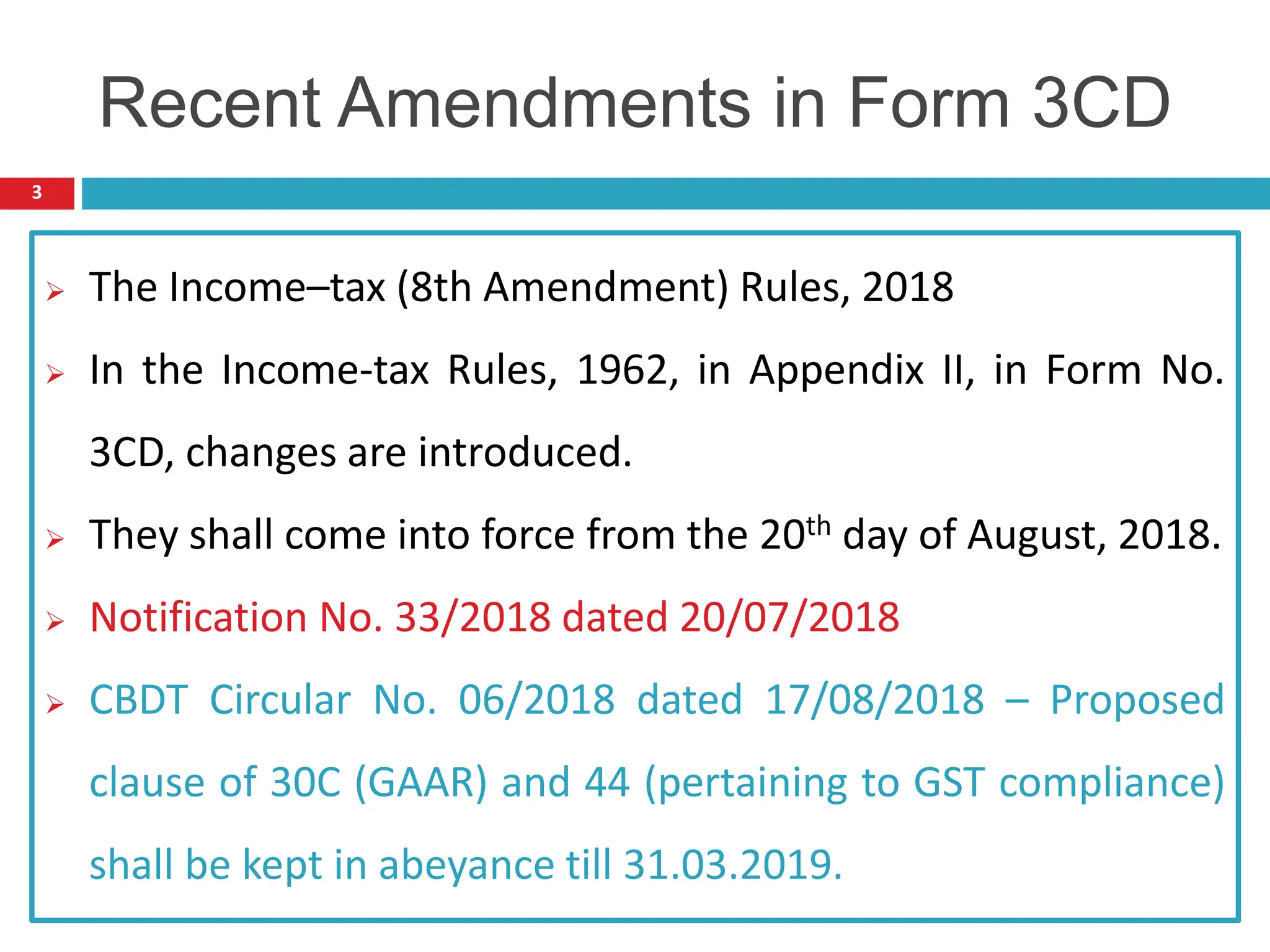  The Income–tax (8th Amendment) Rules, 2018
 In the Income-tax Rules, 1962, in Appendix II, in Form No.
3CD, changes are introduced.
 They shall come into force from the 20th day of August, 2018.
 Notification No. 33/2018 dated 20/07/2018
 CBDT Circular No. 06/2018 dated 17/08/2018 – Proposed
clause of 30C (GAAR) and 44 (pertaining to GST compliance)
shall be kept in abeyance till 31.03.2019.
3
Recent Amendments in Form 3CD
 