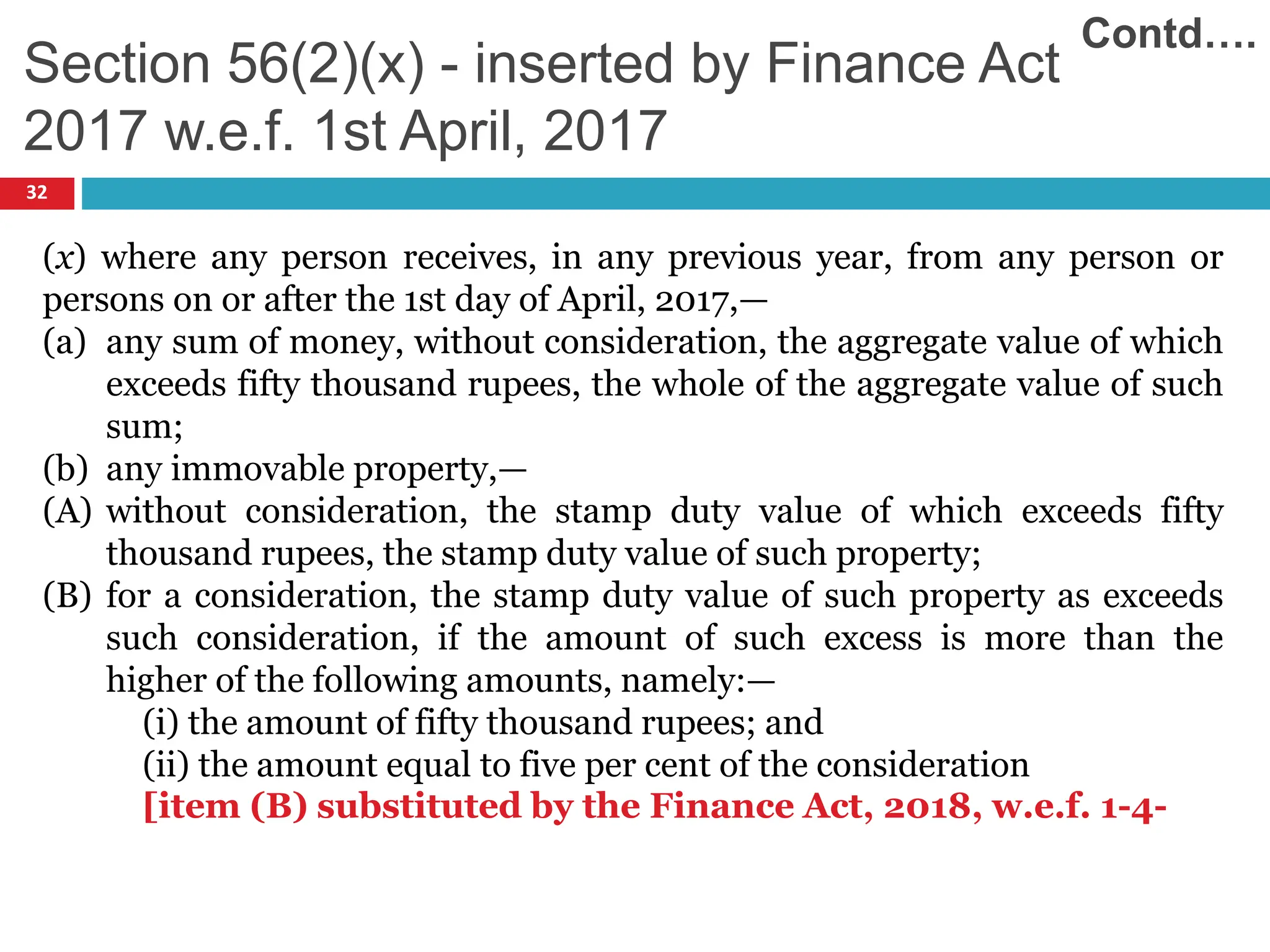 (x) where any person receives, in any previous year, from any person or
persons on or after the 1st day of April, 2017,—
(a) any sum of money, without consideration, the aggregate value of which
exceeds fifty thousand rupees, the whole of the aggregate value of such
sum;
(b) any immovable property,—
(A) without consideration, the stamp duty value of which exceeds fifty
thousand rupees, the stamp duty value of such property;
(B) for a consideration, the stamp duty value of such property as exceeds
such consideration, if the amount of such excess is more than the
higher of the following amounts, namely:—
(i) the amount of fifty thousand rupees; and
(ii) the amount equal to five per cent of the consideration
[item (B) substituted by the Finance Act, 2018, w.e.f. 1-4-
32
Section 56(2)(x) - inserted by Finance Act
2017 w.e.f. 1st April, 2017
Contd….
 