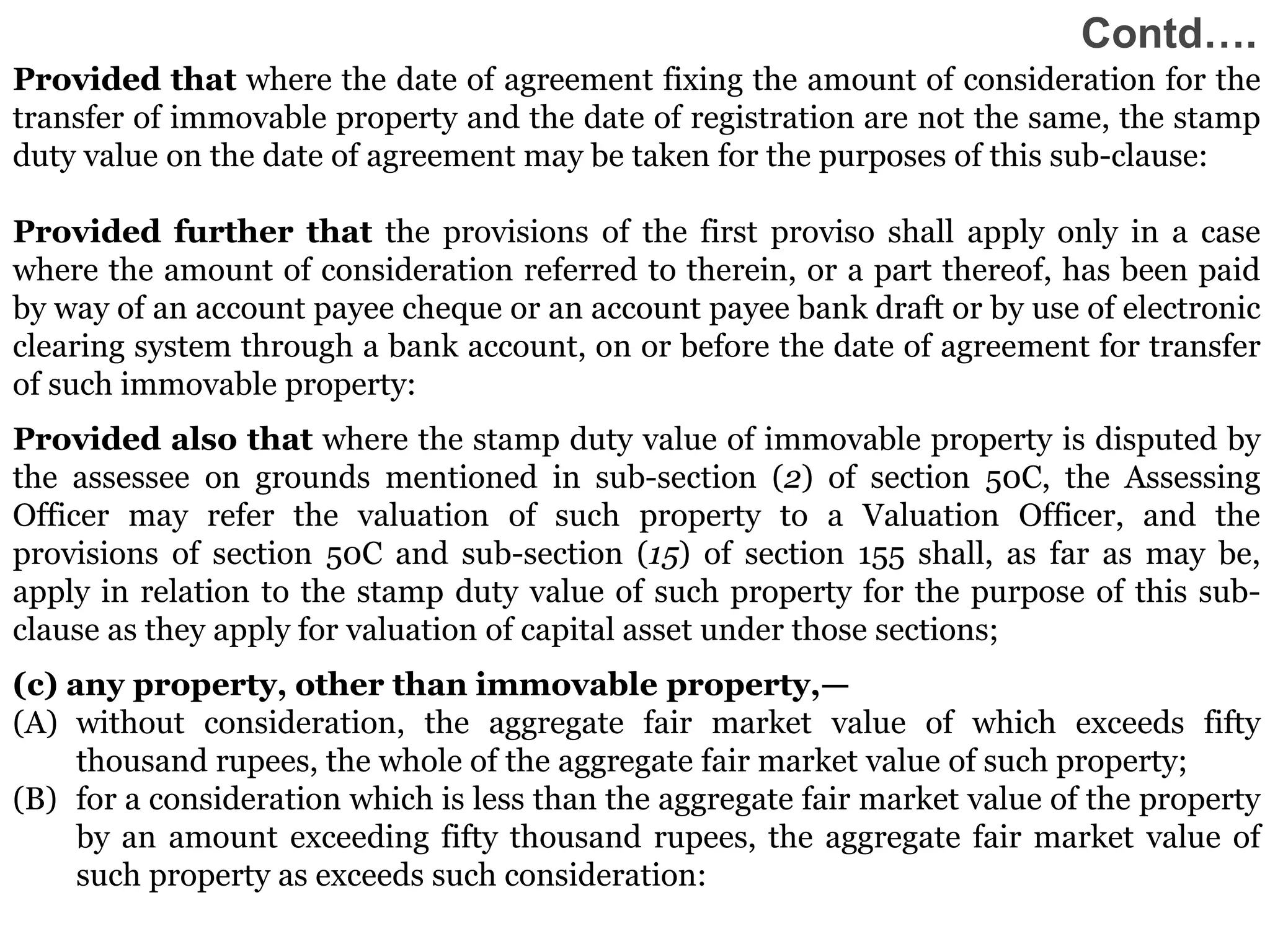 33
33
33
33
Provided that where the date of agreement fixing the amount of consideration for the
transfer of immovable property and the date of registration are not the same, the stamp
duty value on the date of agreement may be taken for the purposes of this sub-clause:
Provided further that the provisions of the first proviso shall apply only in a case
where the amount of consideration referred to therein, or a part thereof, has been paid
by way of an account payee cheque or an account payee bank draft or by use of electronic
clearing system through a bank account, on or before the date of agreement for transfer
of such immovable property:
Provided also that where the stamp duty value of immovable property is disputed by
the assessee on grounds mentioned in sub-section (2) of section 50C, the Assessing
Officer may refer the valuation of such property to a Valuation Officer, and the
provisions of section 50C and sub-section (15) of section 155 shall, as far as may be,
apply in relation to the stamp duty value of such property for the purpose of this sub-
clause as they apply for valuation of capital asset under those sections;
(c) any property, other than immovable property,—
(A) without consideration, the aggregate fair market value of which exceeds fifty
thousand rupees, the whole of the aggregate fair market value of such property;
(B) for a consideration which is less than the aggregate fair market value of the property
by an amount exceeding fifty thousand rupees, the aggregate fair market value of
such property as exceeds such consideration:
33
Contd….
 