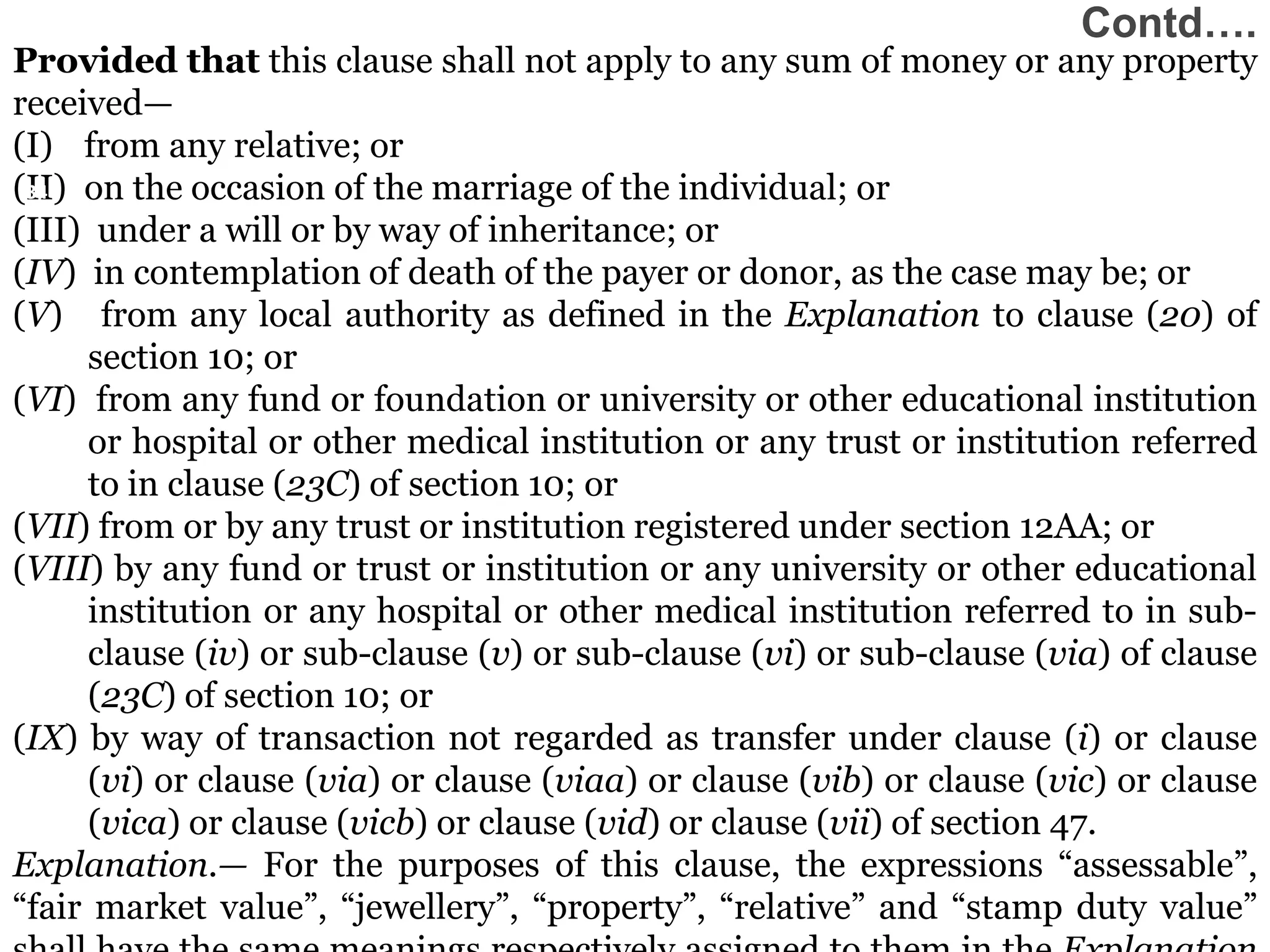 34
34
34
34
Provided that this clause shall not apply to any sum of money or any property
received—
(I) from any relative; or
(II) on the occasion of the marriage of the individual; or
(III) under a will or by way of inheritance; or
(IV) in contemplation of death of the payer or donor, as the case may be; or
(V) from any local authority as defined in the Explanation to clause (20) of
section 10; or
(VI) from any fund or foundation or university or other educational institution
or hospital or other medical institution or any trust or institution referred
to in clause (23C) of section 10; or
(VII) from or by any trust or institution registered under section 12AA; or
(VIII) by any fund or trust or institution or any university or other educational
institution or any hospital or other medical institution referred to in sub-
clause (iv) or sub-clause (v) or sub-clause (vi) or sub-clause (via) of clause
(23C) of section 10; or
(IX) by way of transaction not regarded as transfer under clause (i) or clause
(vi) or clause (via) or clause (viaa) or clause (vib) or clause (vic) or clause
(vica) or clause (vicb) or clause (vid) or clause (vii) of section 47.
Explanation.— For the purposes of this clause, the expressions “assessable”,
“fair market value”, “jewellery”, “property”, “relative” and “stamp duty value”
34
Contd….
 