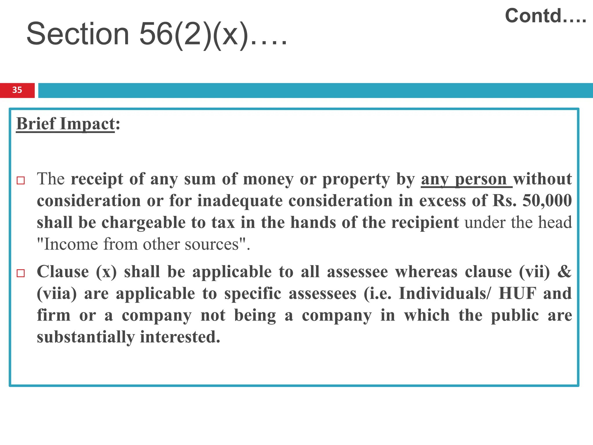 35
Brief Impact:
 The receipt of any sum of money or property by any person without
consideration or for inadequate consideration in excess of Rs. 50,000
shall be chargeable to tax in the hands of the recipient under the head
"Income from other sources".
 Clause (x) shall be applicable to all assessee whereas clause (vii) &
(viia) are applicable to specific assessees (i.e. Individuals/ HUF and
firm or a company not being a company in which the public are
substantially interested.
Section 56(2)(x)….
Contd….
 