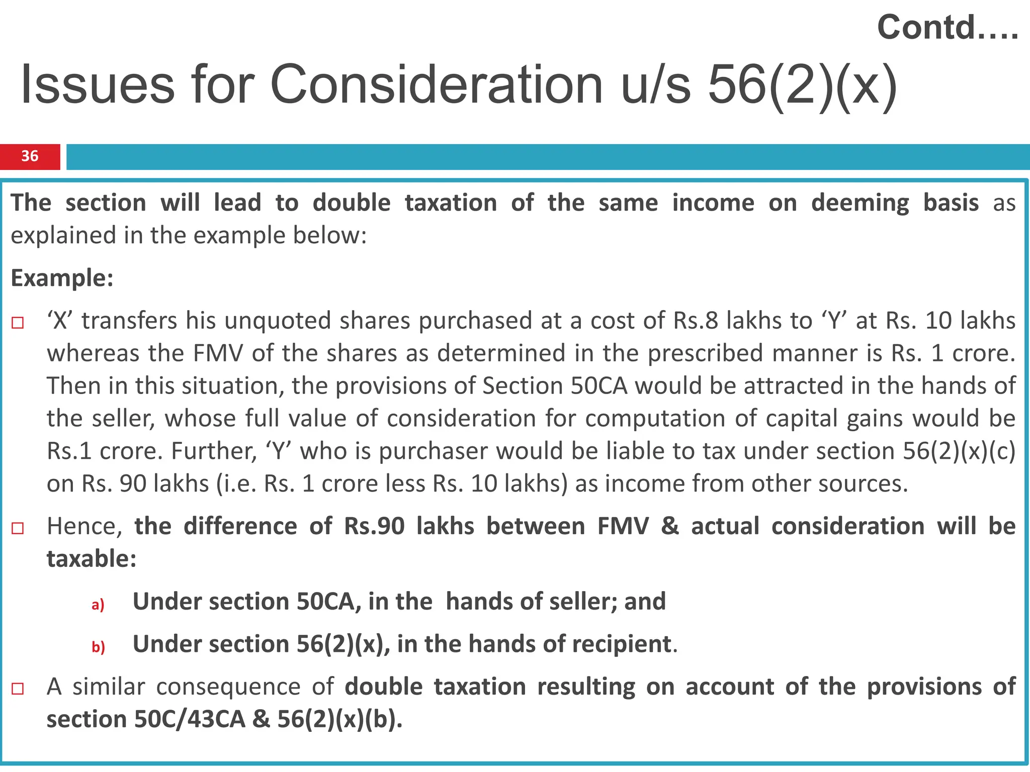 36
The section will lead to double taxation of the same income on deeming basis as
explained in the example below:
Example:
 ‘X’ transfers his unquoted shares purchased at a cost of Rs.8 lakhs to ‘Y’ at Rs. 10 lakhs
whereas the FMV of the shares as determined in the prescribed manner is Rs. 1 crore.
Then in this situation, the provisions of Section 50CA would be attracted in the hands of
the seller, whose full value of consideration for computation of capital gains would be
Rs.1 crore. Further, ‘Y’ who is purchaser would be liable to tax under section 56(2)(x)(c)
on Rs. 90 lakhs (i.e. Rs. 1 crore less Rs. 10 lakhs) as income from other sources.
 Hence, the difference of Rs.90 lakhs between FMV & actual consideration will be
taxable:
a) Under section 50CA, in the hands of seller; and
b) Under section 56(2)(x), in the hands of recipient.
 A similar consequence of double taxation resulting on account of the provisions of
section 50C/43CA & 56(2)(x)(b).
Issues for Consideration u/s 56(2)(x)
Contd….
 