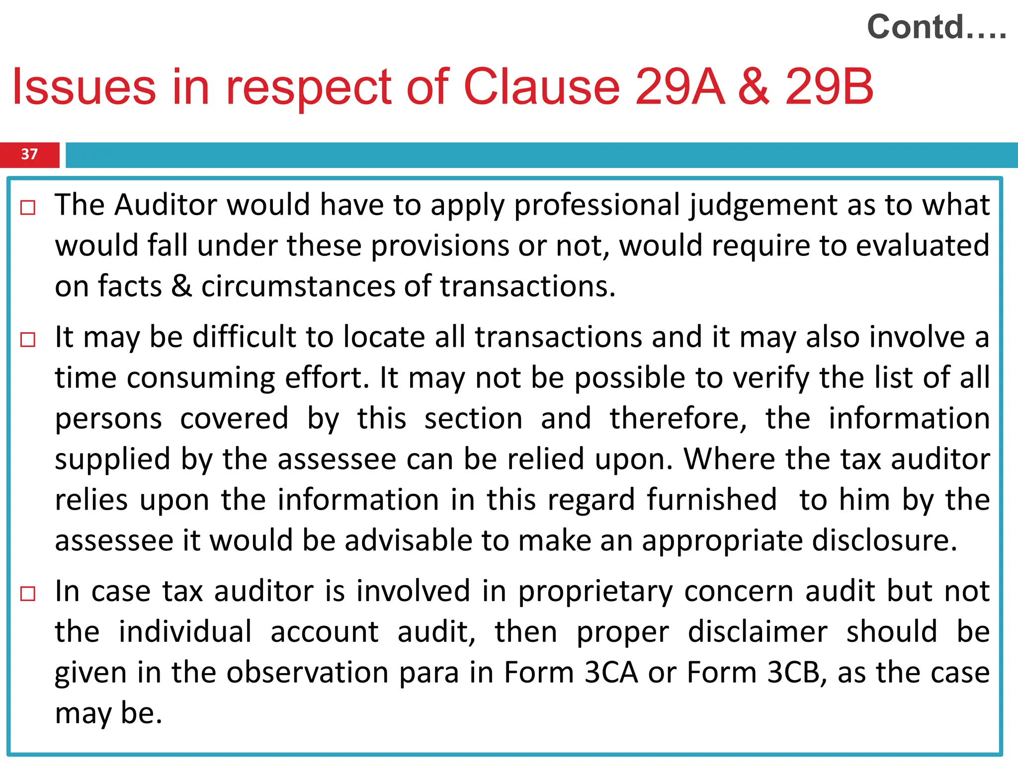 37
 The Auditor would have to apply professional judgement as to what
would fall under these provisions or not, would require to evaluated
on facts & circumstances of transactions.
 It may be difficult to locate all transactions and it may also involve a
time consuming effort. It may not be possible to verify the list of all
persons covered by this section and therefore, the information
supplied by the assessee can be relied upon. Where the tax auditor
relies upon the information in this regard furnished to him by the
assessee it would be advisable to make an appropriate disclosure.
 In case tax auditor is involved in proprietary concern audit but not
the individual account audit, then proper disclaimer should be
given in the observation para in Form 3CA or Form 3CB, as the case
may be.
Issues in respect of Clause 29A & 29B
Contd….
 