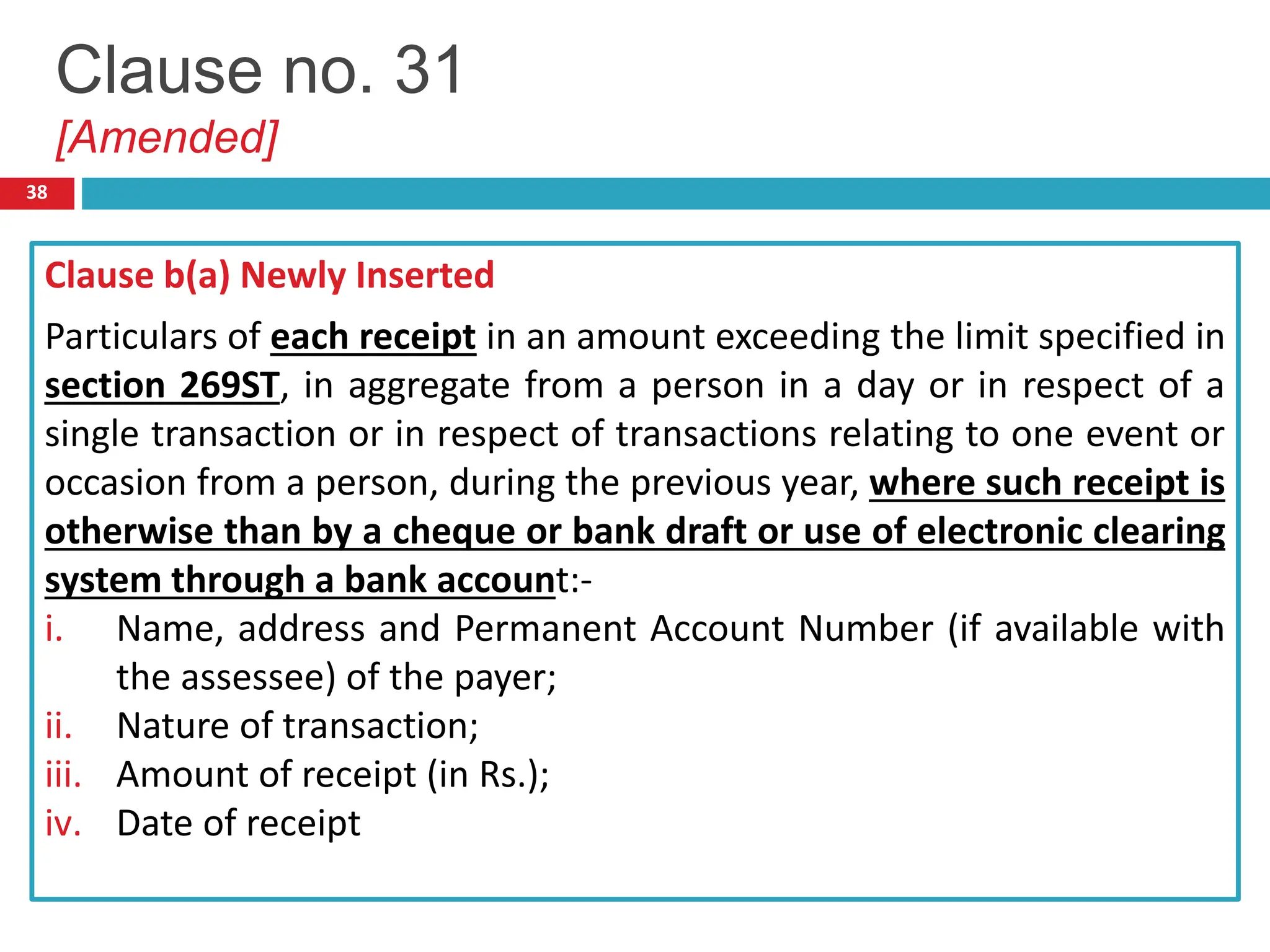 38
Clause b(a) Newly Inserted
Particulars of each receipt in an amount exceeding the limit specified in
section 269ST, in aggregate from a person in a day or in respect of a
single transaction or in respect of transactions relating to one event or
occasion from a person, during the previous year, where such receipt is
otherwise than by a cheque or bank draft or use of electronic clearing
system through a bank account:-
i. Name, address and Permanent Account Number (if available with
the assessee) of the payer;
ii. Nature of transaction;
iii. Amount of receipt (in Rs.);
iv. Date of receipt
Clause no. 31
[Amended]
 