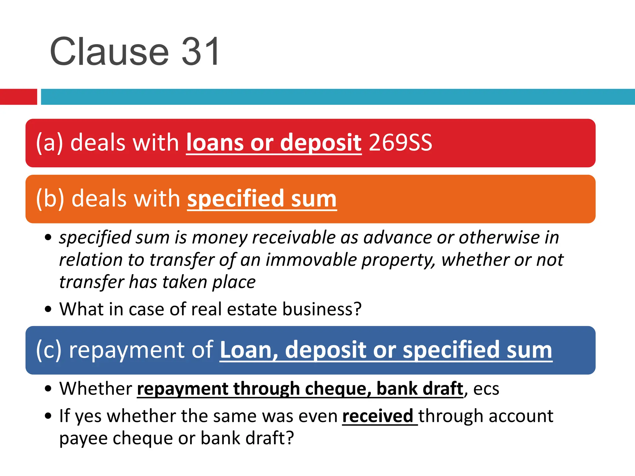 Clause 31
(a) deals with loans or deposit 269SS
(b) deals with specified sum
• specified sum is money receivable as advance or otherwise in
relation to transfer of an immovable property, whether or not
transfer has taken place
• What in case of real estate business?
(c) repayment of Loan, deposit or specified sum
• Whether repayment through cheque, bank draft, ecs
• If yes whether the same was even received through account
payee cheque or bank draft?
 