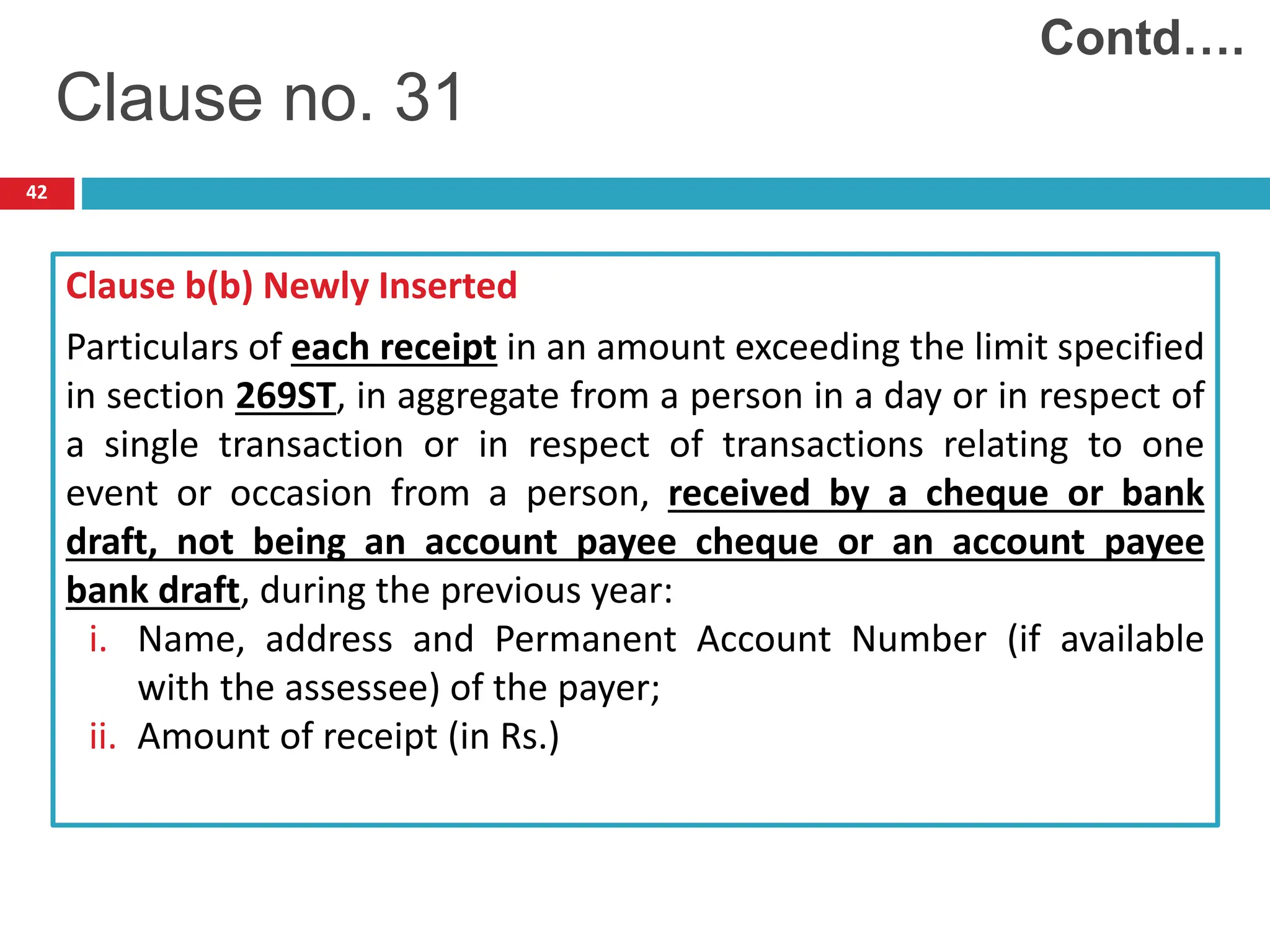 42
Clause b(b) Newly Inserted
Particulars of each receipt in an amount exceeding the limit specified
in section 269ST, in aggregate from a person in a day or in respect of
a single transaction or in respect of transactions relating to one
event or occasion from a person, received by a cheque or bank
draft, not being an account payee cheque or an account payee
bank draft, during the previous year:
i. Name, address and Permanent Account Number (if available
with the assessee) of the payer;
ii. Amount of receipt (in Rs.)
Clause no. 31
Contd….
 
