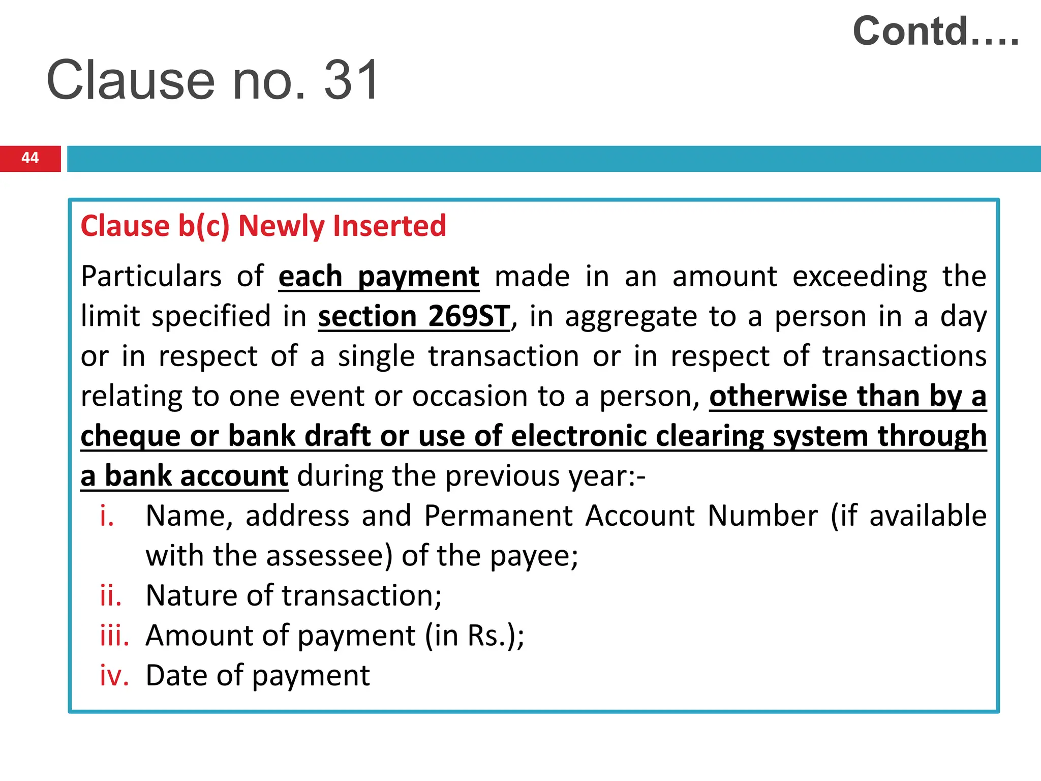 44
Clause b(c) Newly Inserted
Particulars of each payment made in an amount exceeding the
limit specified in section 269ST, in aggregate to a person in a day
or in respect of a single transaction or in respect of transactions
relating to one event or occasion to a person, otherwise than by a
cheque or bank draft or use of electronic clearing system through
a bank account during the previous year:-
i. Name, address and Permanent Account Number (if available
with the assessee) of the payee;
ii. Nature of transaction;
iii. Amount of payment (in Rs.);
iv. Date of payment
Clause no. 31
Contd….
 