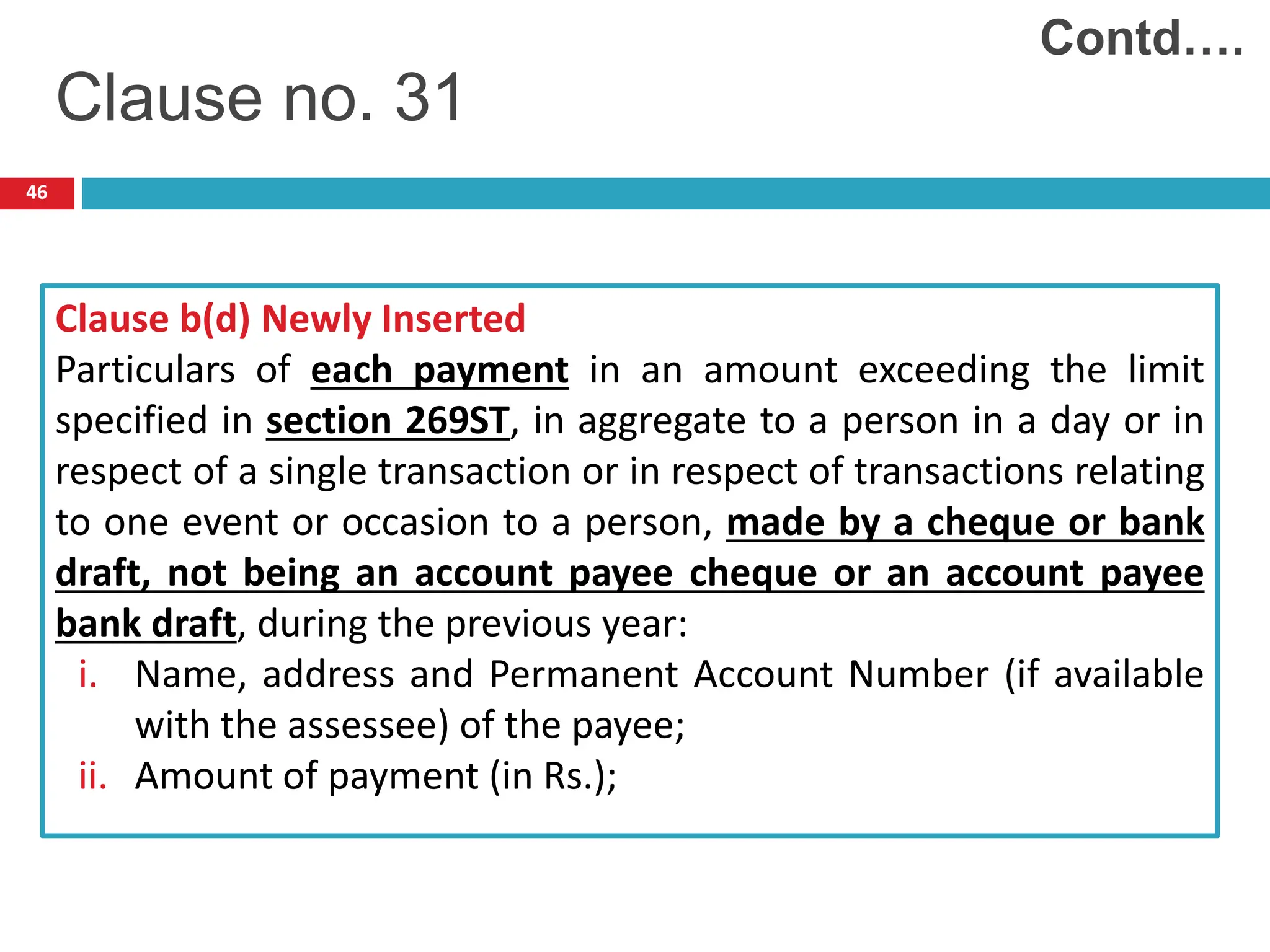 46
Clause b(d) Newly Inserted
Particulars of each payment in an amount exceeding the limit
specified in section 269ST, in aggregate to a person in a day or in
respect of a single transaction or in respect of transactions relating
to one event or occasion to a person, made by a cheque or bank
draft, not being an account payee cheque or an account payee
bank draft, during the previous year:
i. Name, address and Permanent Account Number (if available
with the assessee) of the payee;
ii. Amount of payment (in Rs.);
Clause no. 31
Contd….
 