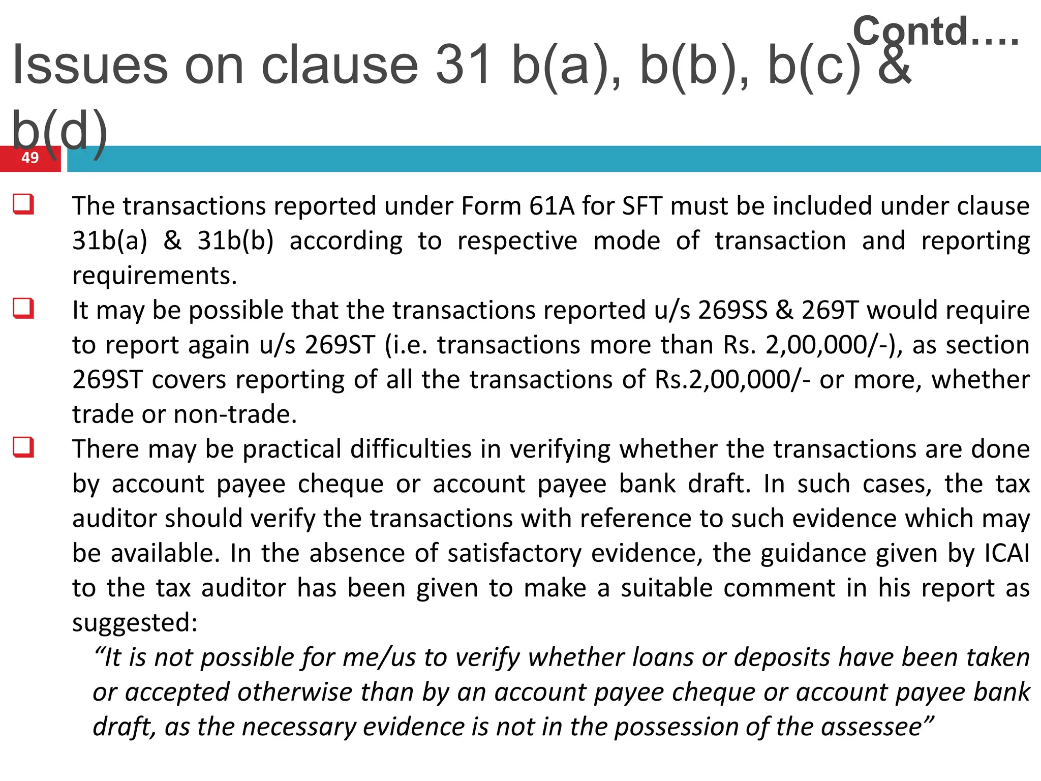 49
 The transactions reported under Form 61A for SFT must be included under clause
31b(a) & 31b(b) according to respective mode of transaction and reporting
requirements.
 It may be possible that the transactions reported u/s 269SS & 269T would require
to report again u/s 269ST (i.e. transactions more than Rs. 2,00,000/-), as section
269ST covers reporting of all the transactions of Rs.2,00,000/- or more, whether
trade or non-trade.
 There may be practical difficulties in verifying whether the transactions are done
by account payee cheque or account payee bank draft. In such cases, the tax
auditor should verify the transactions with reference to such evidence which may
be available. In the absence of satisfactory evidence, the guidance given by ICAI
to the tax auditor has been given to make a suitable comment in his report as
suggested:
“It is not possible for me/us to verify whether loans or deposits have been taken
or accepted otherwise than by an account payee cheque or account payee bank
draft, as the necessary evidence is not in the possession of the assessee”
Issues on clause 31 b(a), b(b), b(c) &
b(d)
Contd….
 