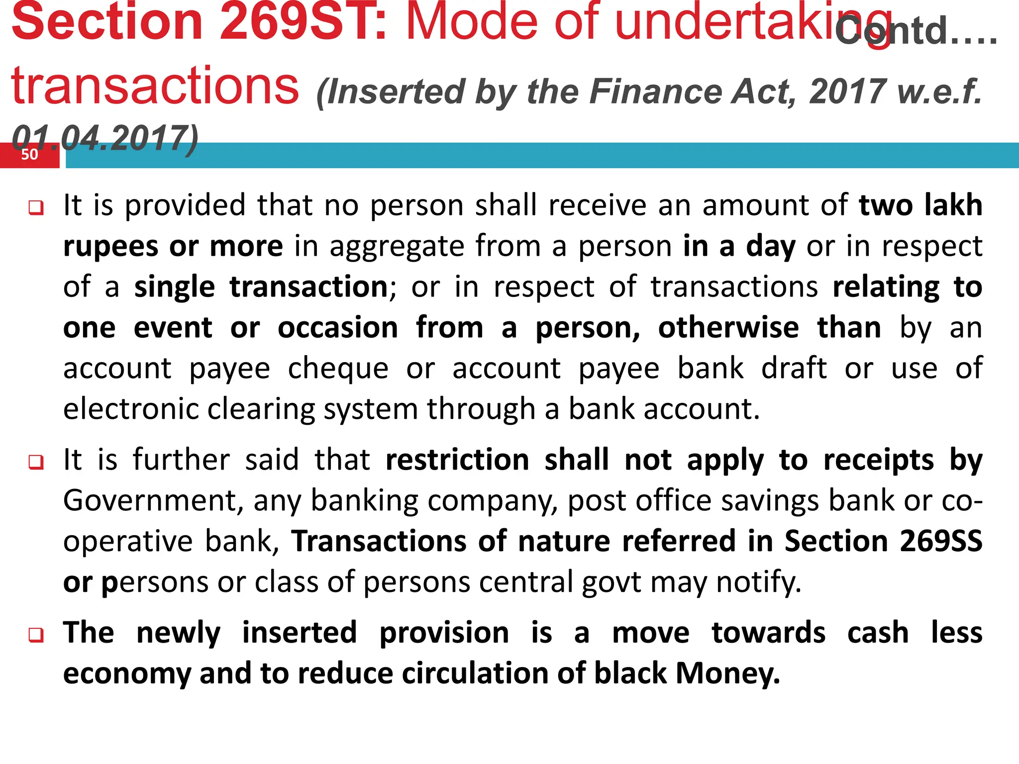 Section 269ST: Mode of undertaking
transactions (Inserted by the Finance Act, 2017 w.e.f.
01.04.2017)
50
 It is provided that no person shall receive an amount of two lakh
rupees or more in aggregate from a person in a day or in respect
of a single transaction; or in respect of transactions relating to
one event or occasion from a person, otherwise than by an
account payee cheque or account payee bank draft or use of
electronic clearing system through a bank account.
 It is further said that restriction shall not apply to receipts by
Government, any banking company, post office savings bank or co-
operative bank, Transactions of nature referred in Section 269SS
or persons or class of persons central govt may notify.
 The newly inserted provision is a move towards cash less
economy and to reduce circulation of black Money.
Contd….
 