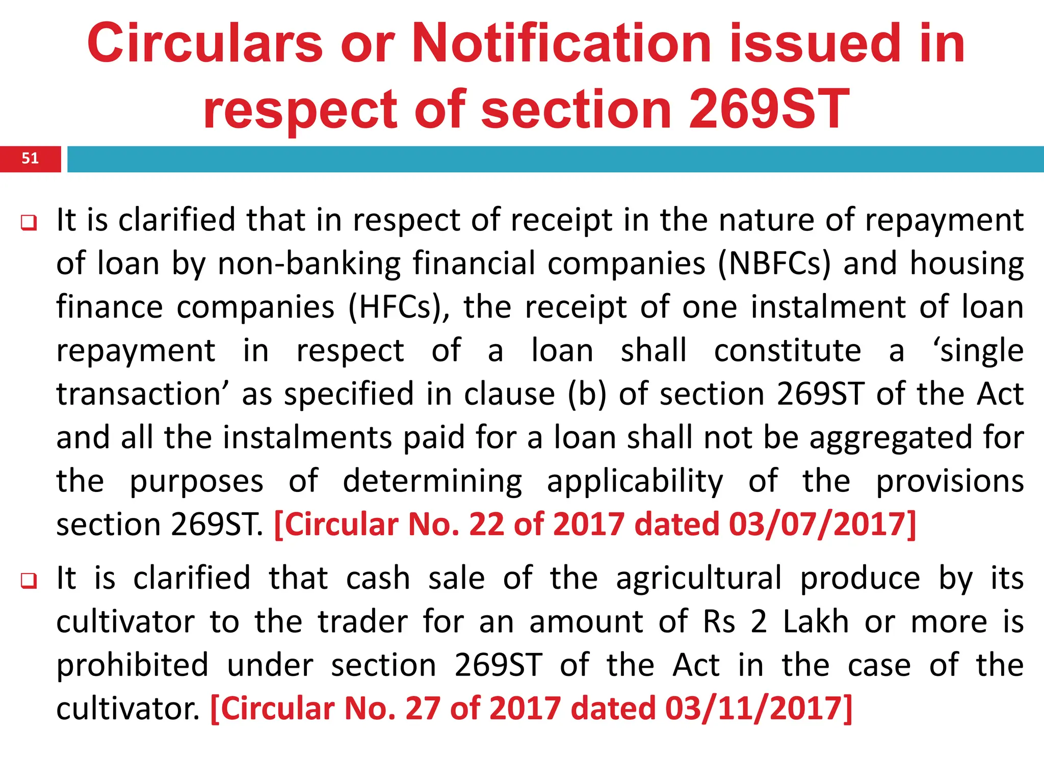 Circulars or Notification issued in
respect of section 269ST
51
 It is clarified that in respect of receipt in the nature of repayment
of loan by non-banking financial companies (NBFCs) and housing
finance companies (HFCs), the receipt of one instalment of loan
repayment in respect of a loan shall constitute a ‘single
transaction’ as specified in clause (b) of section 269ST of the Act
and all the instalments paid for a loan shall not be aggregated for
the purposes of determining applicability of the provisions
section 269ST. [Circular No. 22 of 2017 dated 03/07/2017]
 It is clarified that cash sale of the agricultural produce by its
cultivator to the trader for an amount of Rs 2 Lakh or more is
prohibited under section 269ST of the Act in the case of the
cultivator. [Circular No. 27 of 2017 dated 03/11/2017]
 
