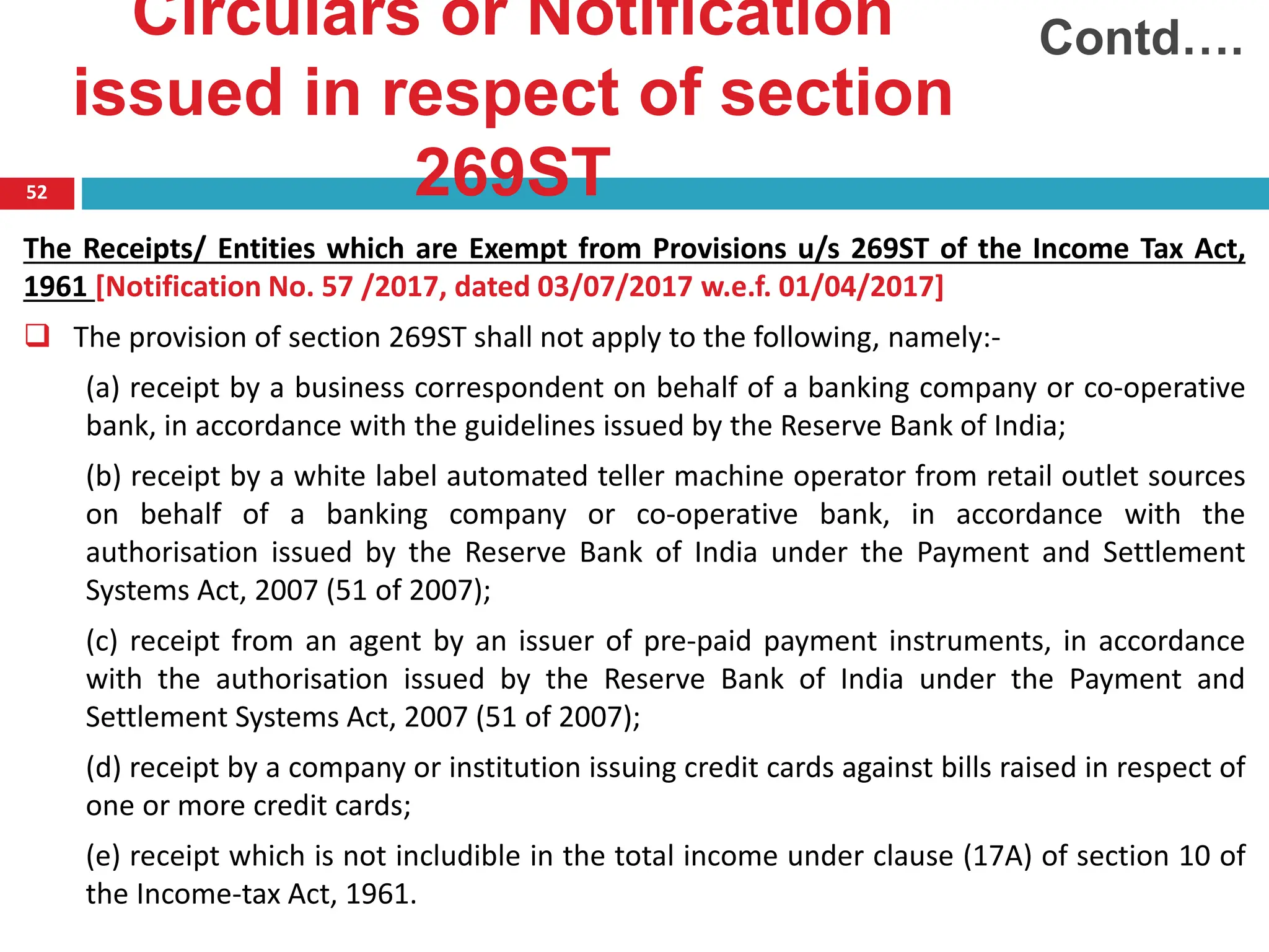 Circulars or Notification
issued in respect of section
269ST
52
The Receipts/ Entities which are Exempt from Provisions u/s 269ST of the Income Tax Act,
1961 [Notification No. 57 /2017, dated 03/07/2017 w.e.f. 01/04/2017]
 The provision of section 269ST shall not apply to the following, namely:-
(a) receipt by a business correspondent on behalf of a banking company or co-operative
bank, in accordance with the guidelines issued by the Reserve Bank of India;
(b) receipt by a white label automated teller machine operator from retail outlet sources
on behalf of a banking company or co-operative bank, in accordance with the
authorisation issued by the Reserve Bank of India under the Payment and Settlement
Systems Act, 2007 (51 of 2007);
(c) receipt from an agent by an issuer of pre-paid payment instruments, in accordance
with the authorisation issued by the Reserve Bank of India under the Payment and
Settlement Systems Act, 2007 (51 of 2007);
(d) receipt by a company or institution issuing credit cards against bills raised in respect of
one or more credit cards;
(e) receipt which is not includible in the total income under clause (17A) of section 10 of
the Income-tax Act, 1961.
Contd….
 