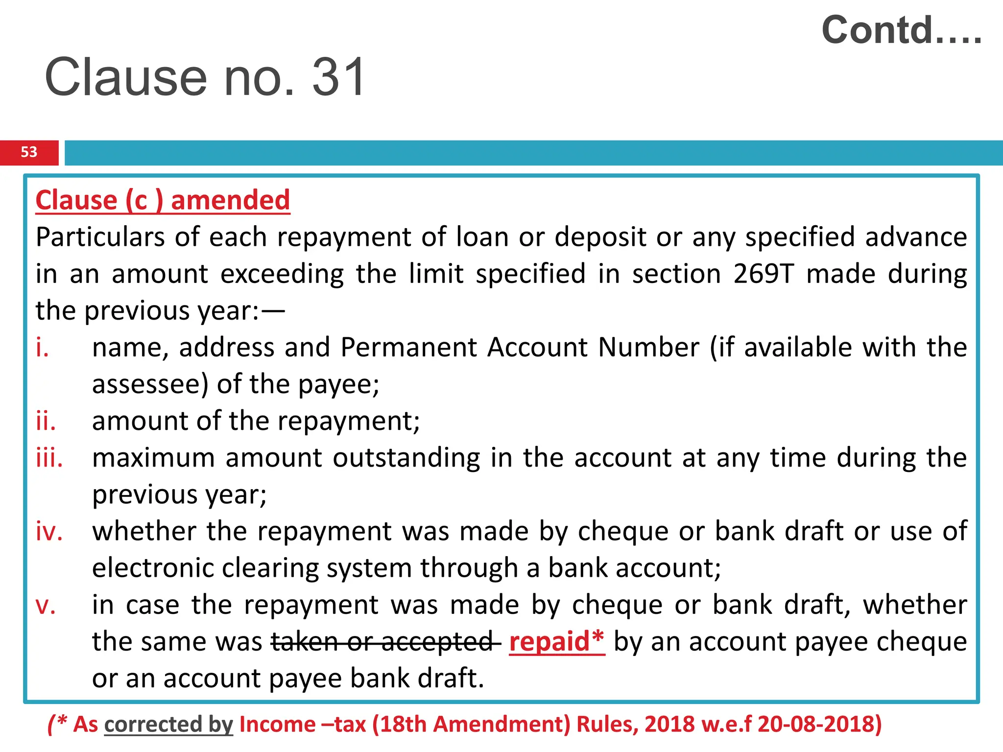 53
Clause (c ) amended
Particulars of each repayment of loan or deposit or any specified advance
in an amount exceeding the limit specified in section 269T made during
the previous year:—
i. name, address and Permanent Account Number (if available with the
assessee) of the payee;
ii. amount of the repayment;
iii. maximum amount outstanding in the account at any time during the
previous year;
iv. whether the repayment was made by cheque or bank draft or use of
electronic clearing system through a bank account;
v. in case the repayment was made by cheque or bank draft, whether
the same was taken or accepted repaid* by an account payee cheque
or an account payee bank draft.
Contd….
Clause no. 31
(* As corrected by Income –tax (18th Amendment) Rules, 2018 w.e.f 20-08-2018)
 
