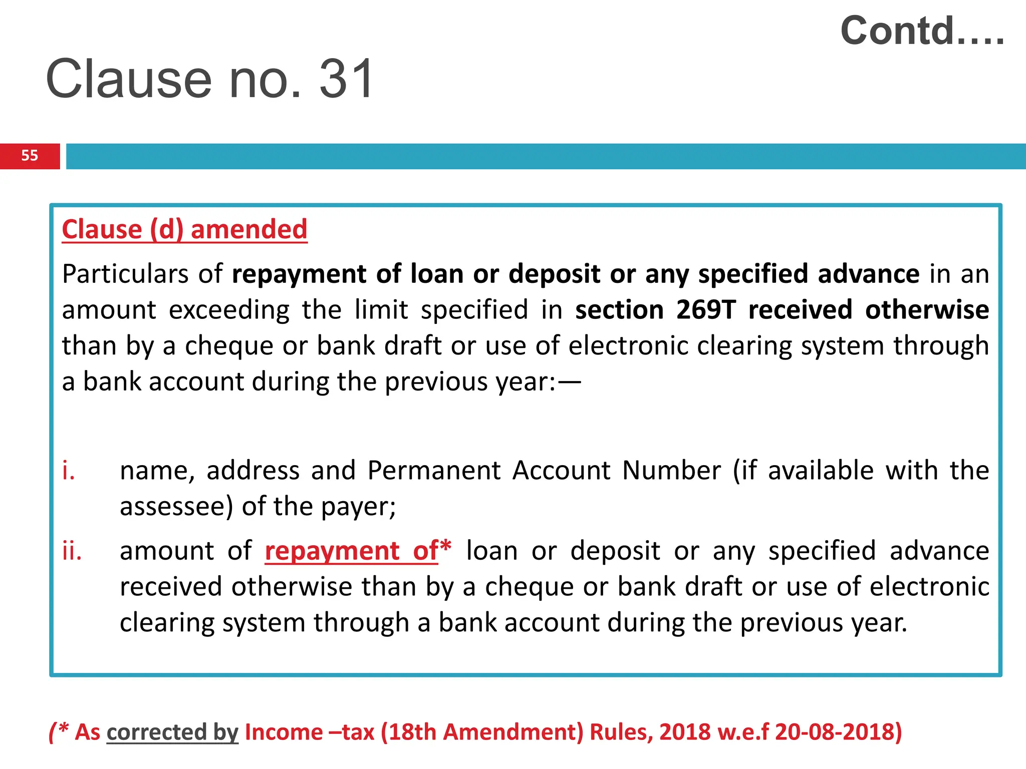 55
Clause (d) amended
Particulars of repayment of loan or deposit or any specified advance in an
amount exceeding the limit specified in section 269T received otherwise
than by a cheque or bank draft or use of electronic clearing system through
a bank account during the previous year:—
i. name, address and Permanent Account Number (if available with the
assessee) of the payer;
ii. amount of repayment of* loan or deposit or any specified advance
received otherwise than by a cheque or bank draft or use of electronic
clearing system through a bank account during the previous year.
Contd….
Clause no. 31
(* As corrected by Income –tax (18th Amendment) Rules, 2018 w.e.f 20-08-2018)
 