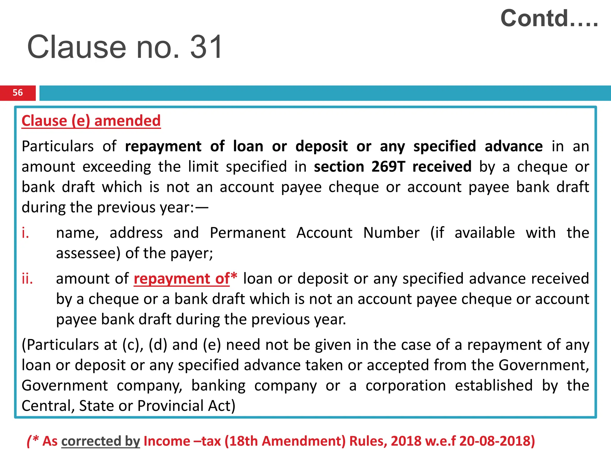 56
Clause (e) amended
Particulars of repayment of loan or deposit or any specified advance in an
amount exceeding the limit specified in section 269T received by a cheque or
bank draft which is not an account payee cheque or account payee bank draft
during the previous year:—
i. name, address and Permanent Account Number (if available with the
assessee) of the payer;
ii. amount of repayment of* loan or deposit or any specified advance received
by a cheque or a bank draft which is not an account payee cheque or account
payee bank draft during the previous year.
(Particulars at (c), (d) and (e) need not be given in the case of a repayment of any
loan or deposit or any specified advance taken or accepted from the Government,
Government company, banking company or a corporation established by the
Central, State or Provincial Act)
Contd….
Clause no. 31
(* As corrected by Income –tax (18th Amendment) Rules, 2018 w.e.f 20-08-2018)
 