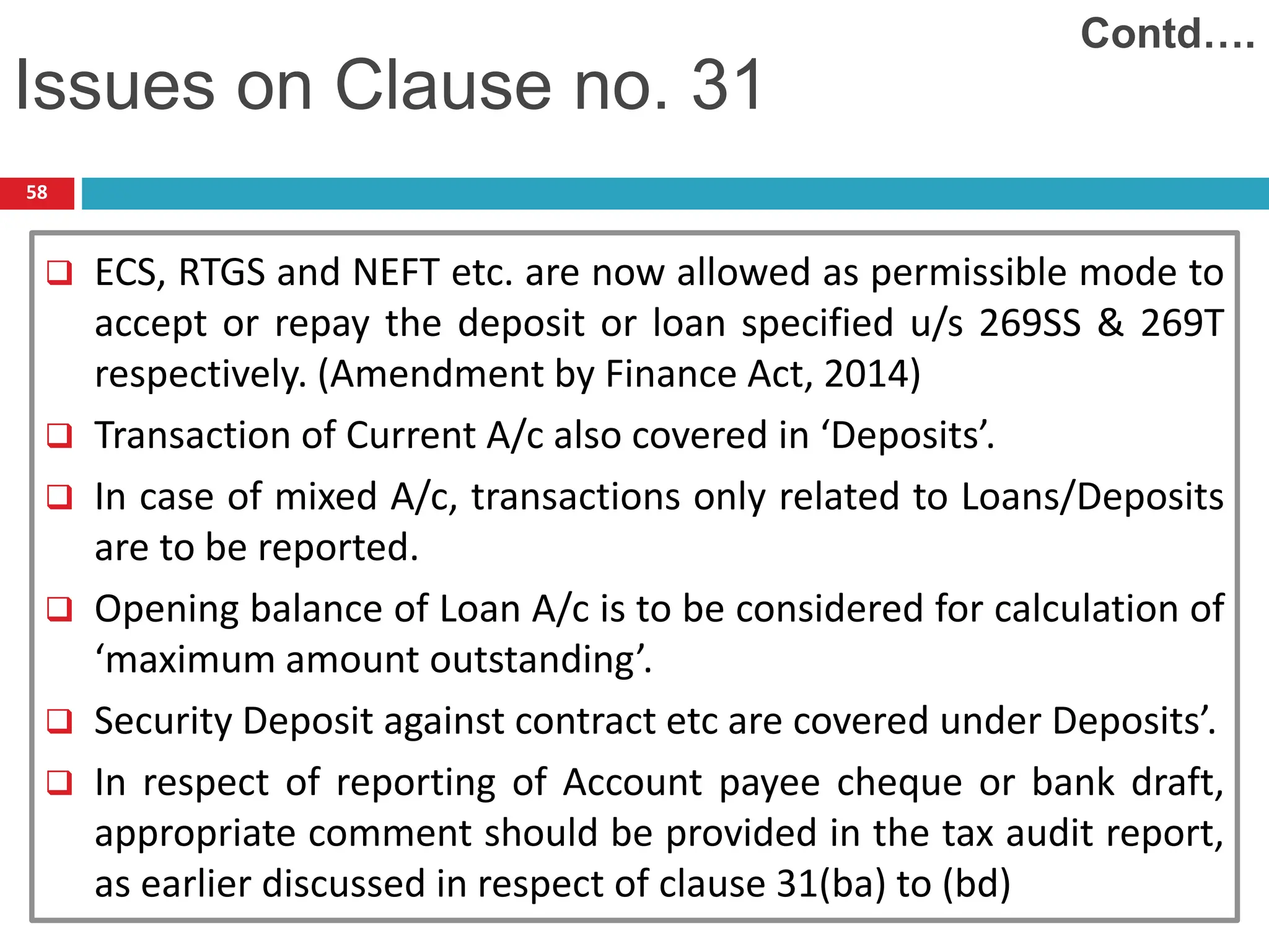 58
 ECS, RTGS and NEFT etc. are now allowed as permissible mode to
accept or repay the deposit or loan specified u/s 269SS & 269T
respectively. (Amendment by Finance Act, 2014)
 Transaction of Current A/c also covered in ‘Deposits’.
 In case of mixed A/c, transactions only related to Loans/Deposits
are to be reported.
 Opening balance of Loan A/c is to be considered for calculation of
‘maximum amount outstanding’.
 Security Deposit against contract etc are covered under Deposits’.
 In respect of reporting of Account payee cheque or bank draft,
appropriate comment should be provided in the tax audit report,
as earlier discussed in respect of clause 31(ba) to (bd)
Issues on Clause no. 31
Contd….
 