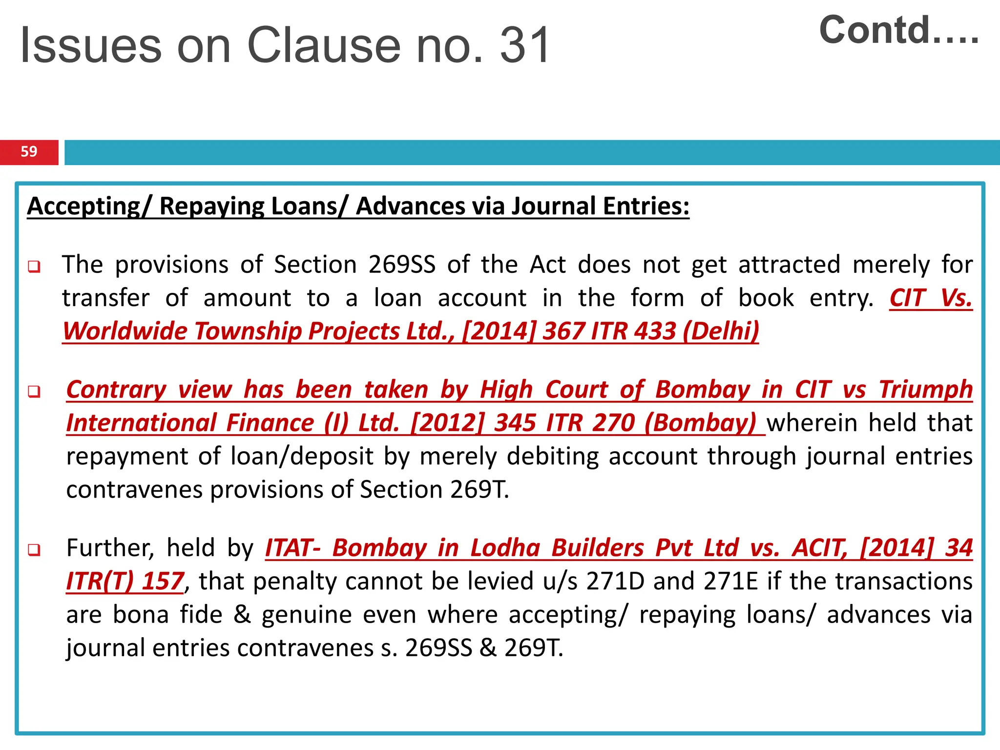 59
Accepting/ Repaying Loans/ Advances via Journal Entries:
 The provisions of Section 269SS of the Act does not get attracted merely for
transfer of amount to a loan account in the form of book entry. CIT Vs.
Worldwide Township Projects Ltd., [2014] 367 ITR 433 (Delhi)
 Contrary view has been taken by High Court of Bombay in CIT vs Triumph
International Finance (I) Ltd. [2012] 345 ITR 270 (Bombay) wherein held that
repayment of loan/deposit by merely debiting account through journal entries
contravenes provisions of Section 269T.
 Further, held by ITAT- Bombay in Lodha Builders Pvt Ltd vs. ACIT, [2014] 34
ITR(T) 157, that penalty cannot be levied u/s 271D and 271E if the transactions
are bona fide & genuine even where accepting/ repaying loans/ advances via
journal entries contravenes s. 269SS & 269T.
Contd….
Issues on Clause no. 31
 