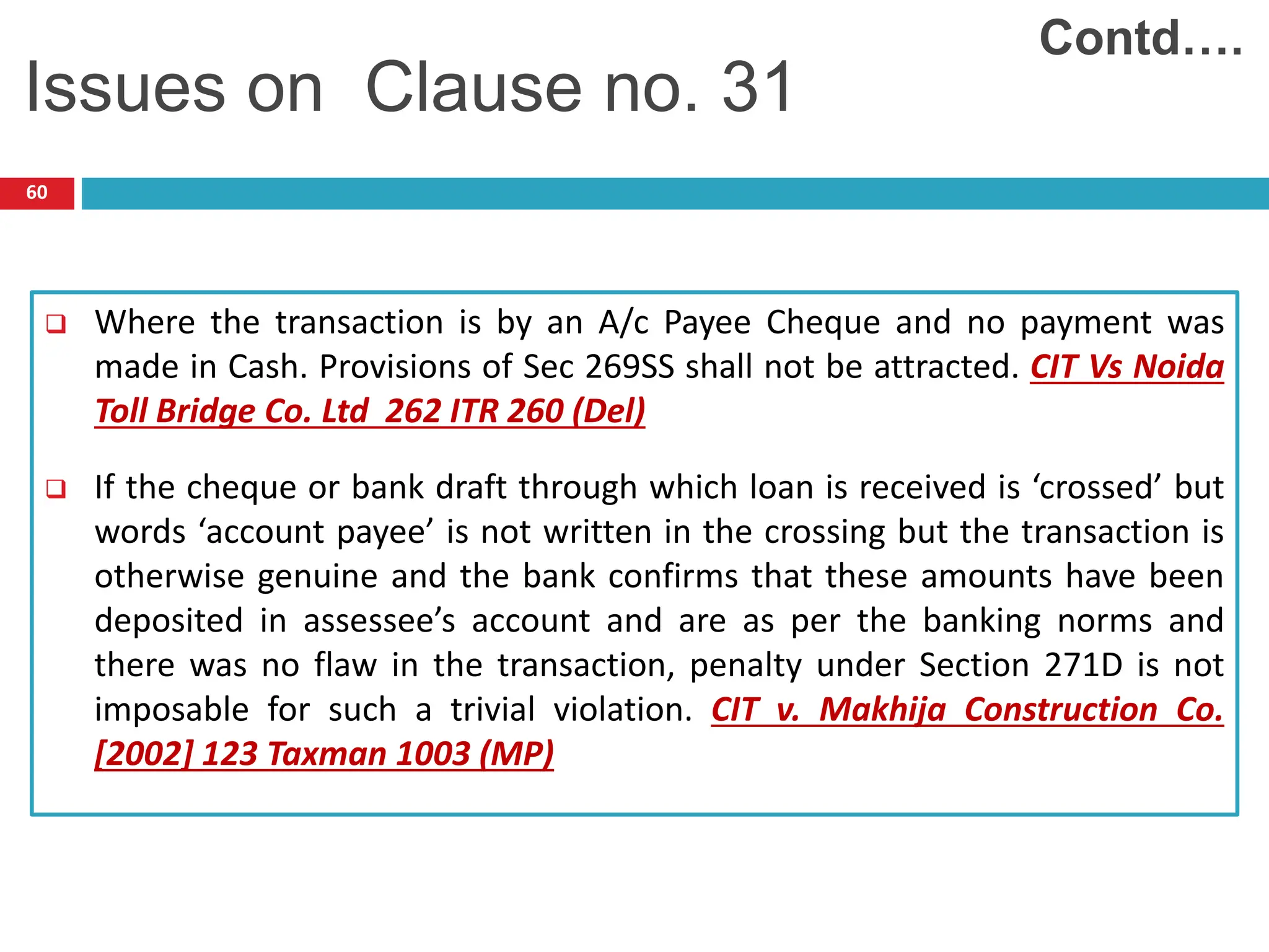 60
 Where the transaction is by an A/c Payee Cheque and no payment was
made in Cash. Provisions of Sec 269SS shall not be attracted. CIT Vs Noida
Toll Bridge Co. Ltd 262 ITR 260 (Del)
 If the cheque or bank draft through which loan is received is ‘crossed’ but
words ‘account payee’ is not written in the crossing but the transaction is
otherwise genuine and the bank confirms that these amounts have been
deposited in assessee’s account and are as per the banking norms and
there was no flaw in the transaction, penalty under Section 271D is not
imposable for such a trivial violation. CIT v. Makhija Construction Co.
[2002] 123 Taxman 1003 (MP)
Contd….
Issues on Clause no. 31
 