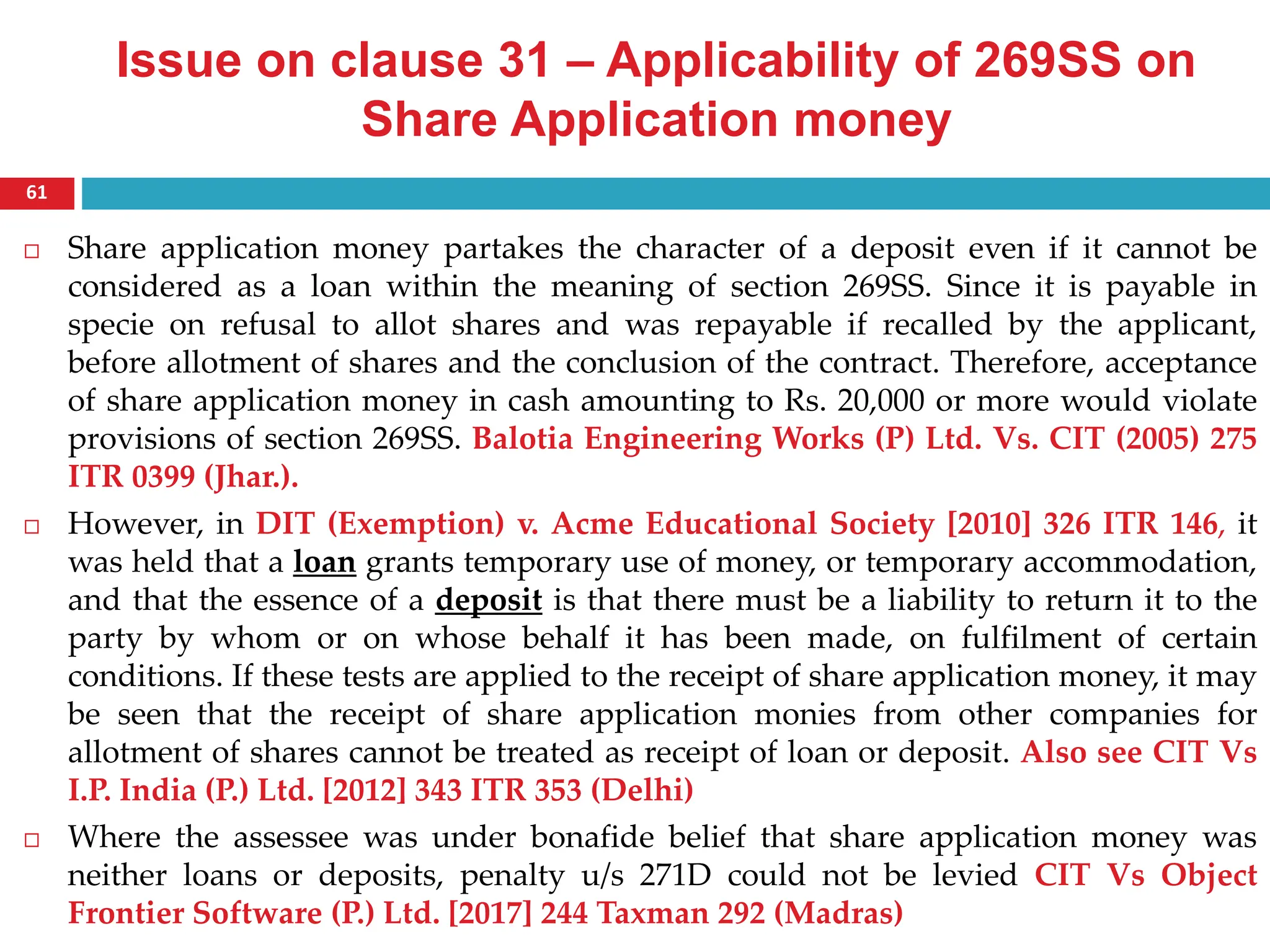 Issue on clause 31 – Applicability of 269SS on
Share Application money
 Share application money partakes the character of a deposit even if it cannot be
considered as a loan within the meaning of section 269SS. Since it is payable in
specie on refusal to allot shares and was repayable if recalled by the applicant,
before allotment of shares and the conclusion of the contract. Therefore, acceptance
of share application money in cash amounting to Rs. 20,000 or more would violate
provisions of section 269SS. Balotia Engineering Works (P) Ltd. Vs. CIT (2005) 275
ITR 0399 (Jhar.).
 However, in DIT (Exemption) v. Acme Educational Society [2010] 326 ITR 146, it
was held that a loan grants temporary use of money, or temporary accommodation,
and that the essence of a deposit is that there must be a liability to return it to the
party by whom or on whose behalf it has been made, on fulfilment of certain
conditions. If these tests are applied to the receipt of share application money, it may
be seen that the receipt of share application monies from other companies for
allotment of shares cannot be treated as receipt of loan or deposit. Also see CIT Vs
I.P. India (P.) Ltd. [2012] 343 ITR 353 (Delhi)
 Where the assessee was under bonafide belief that share application money was
neither loans or deposits, penalty u/s 271D could not be levied CIT Vs Object
Frontier Software (P.) Ltd. [2017] 244 Taxman 292 (Madras)
61
 