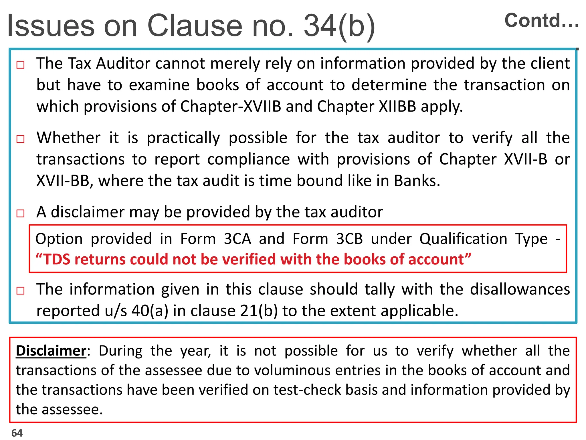  The Tax Auditor cannot merely rely on information provided by the client
but have to examine books of account to determine the transaction on
which provisions of Chapter-XVIIB and Chapter XIIBB apply.
 Whether it is practically possible for the tax auditor to verify all the
transactions to report compliance with provisions of Chapter XVII-B or
XVII-BB, where the tax audit is time bound like in Banks.
 A disclaimer may be provided by the tax auditor
 The information given in this clause should tally with the disallowances
reported u/s 40(a) in clause 21(b) to the extent applicable.
Issues on Clause no. 34(b) Contd…
.
Option provided in Form 3CA and Form 3CB under Qualification Type -
“TDS returns could not be verified with the books of account”
Disclaimer: During the year, it is not possible for us to verify whether all the
transactions of the assessee due to voluminous entries in the books of account and
the transactions have been verified on test-check basis and information provided by
the assessee.
64
 