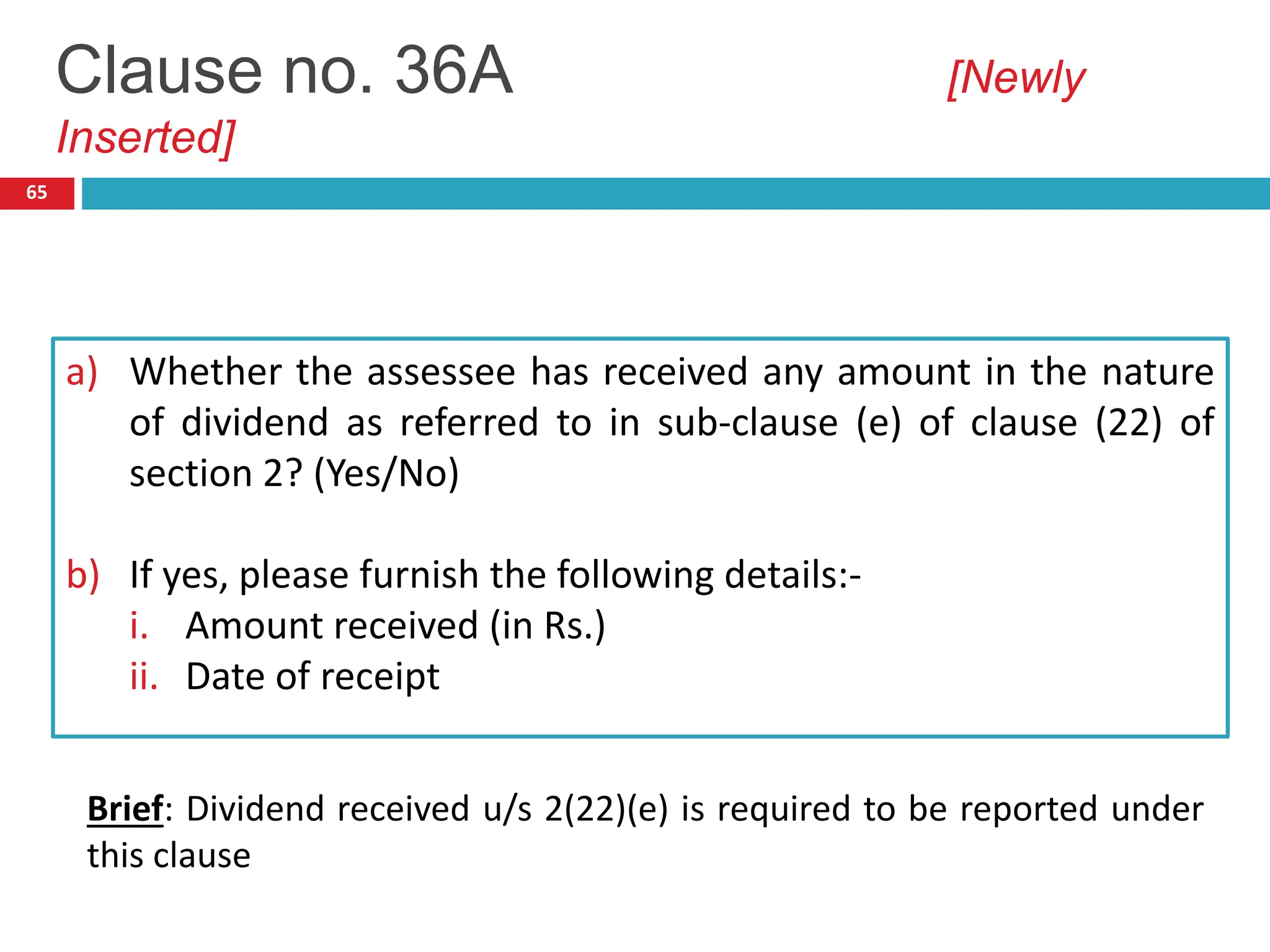 65
a) Whether the assessee has received any amount in the nature
of dividend as referred to in sub-clause (e) of clause (22) of
section 2? (Yes/No)
b) If yes, please furnish the following details:-
i. Amount received (in Rs.)
ii. Date of receipt
Clause no. 36A [Newly
Inserted]
Brief: Dividend received u/s 2(22)(e) is required to be reported under
this clause
 