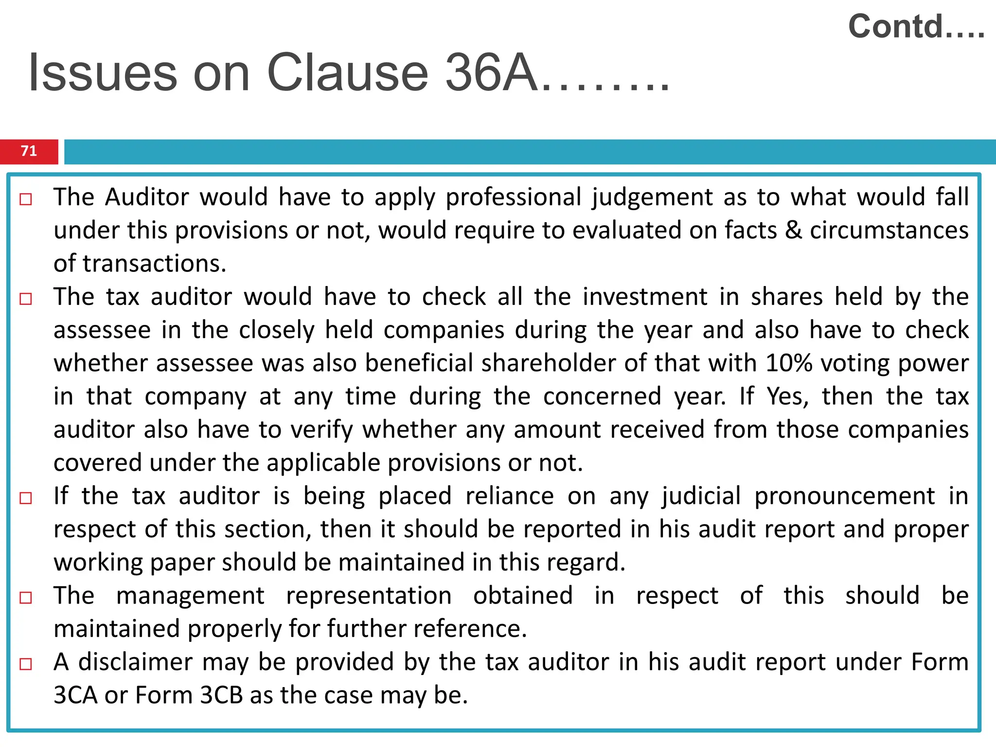 71
 The Auditor would have to apply professional judgement as to what would fall
under this provisions or not, would require to evaluated on facts & circumstances
of transactions.
 The tax auditor would have to check all the investment in shares held by the
assessee in the closely held companies during the year and also have to check
whether assessee was also beneficial shareholder of that with 10% voting power
in that company at any time during the concerned year. If Yes, then the tax
auditor also have to verify whether any amount received from those companies
covered under the applicable provisions or not.
 If the tax auditor is being placed reliance on any judicial pronouncement in
respect of this section, then it should be reported in his audit report and proper
working paper should be maintained in this regard.
 The management representation obtained in respect of this should be
maintained properly for further reference.
 A disclaimer may be provided by the tax auditor in his audit report under Form
3CA or Form 3CB as the case may be.
Contd….
Issues on Clause 36A……..
 