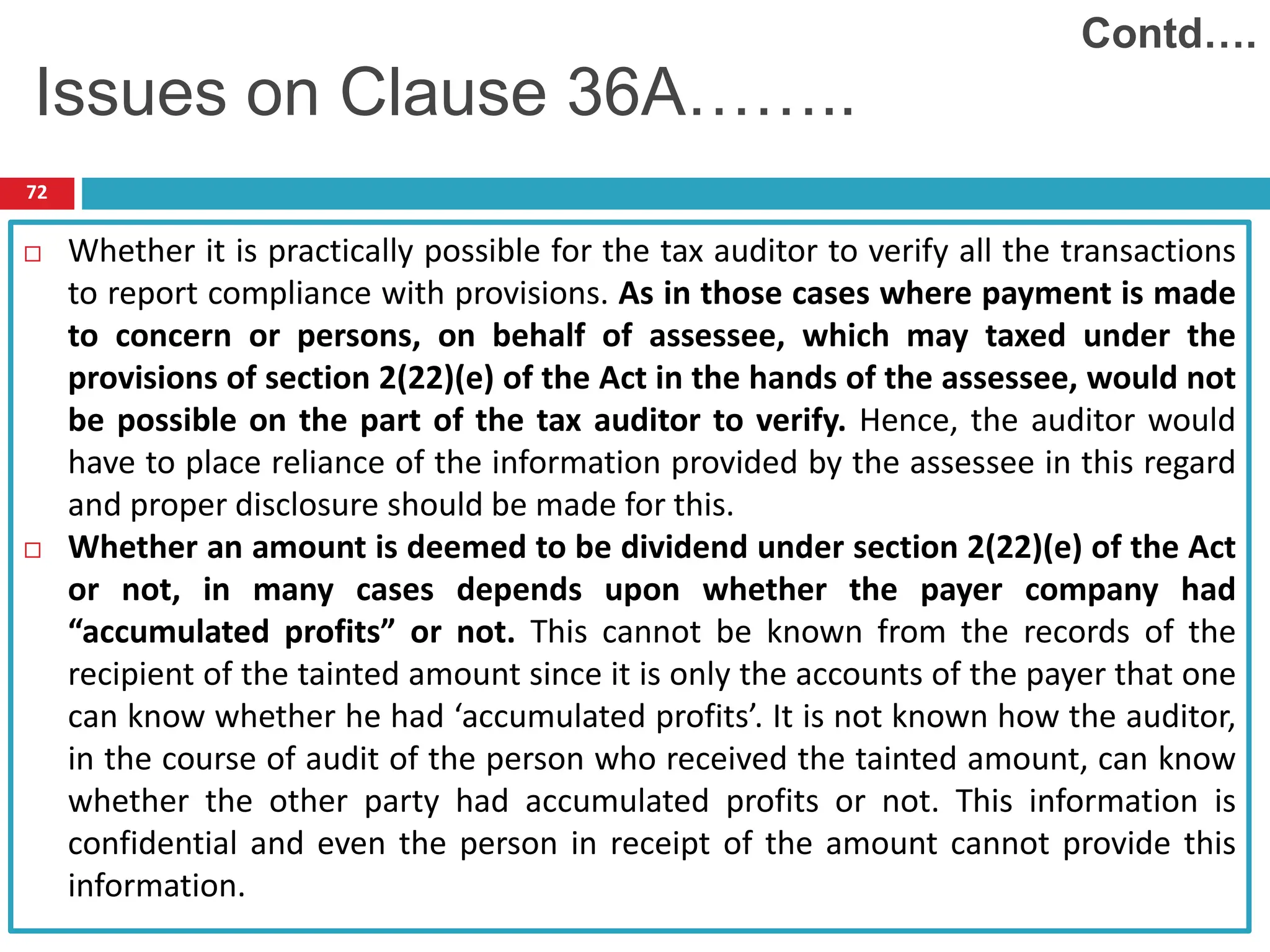 72
 Whether it is practically possible for the tax auditor to verify all the transactions
to report compliance with provisions. As in those cases where payment is made
to concern or persons, on behalf of assessee, which may taxed under the
provisions of section 2(22)(e) of the Act in the hands of the assessee, would not
be possible on the part of the tax auditor to verify. Hence, the auditor would
have to place reliance of the information provided by the assessee in this regard
and proper disclosure should be made for this.
 Whether an amount is deemed to be dividend under section 2(22)(e) of the Act
or not, in many cases depends upon whether the payer company had
“accumulated profits” or not. This cannot be known from the records of the
recipient of the tainted amount since it is only the accounts of the payer that one
can know whether he had ‘accumulated profits’. It is not known how the auditor,
in the course of audit of the person who received the tainted amount, can know
whether the other party had accumulated profits or not. This information is
confidential and even the person in receipt of the amount cannot provide this
information.
Contd….
Issues on Clause 36A……..
 