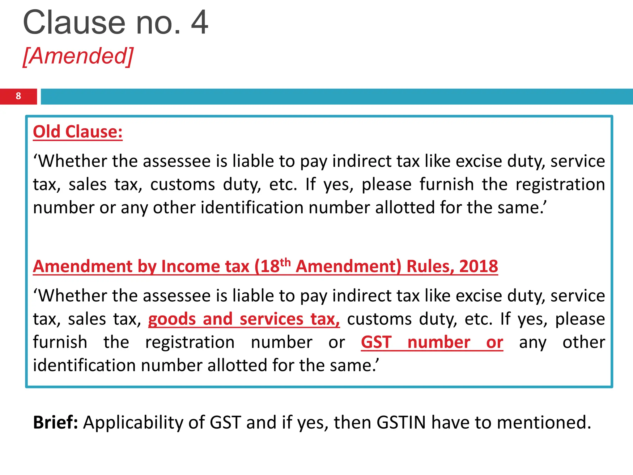 Old Clause:
‘Whether the assessee is liable to pay indirect tax like excise duty, service
tax, sales tax, customs duty, etc. If yes, please furnish the registration
number or any other identification number allotted for the same.’
Amendment by Income tax (18th Amendment) Rules, 2018
‘Whether the assessee is liable to pay indirect tax like excise duty, service
tax, sales tax, goods and services tax, customs duty, etc. If yes, please
furnish the registration number or GST number or any other
identification number allotted for the same.’
Brief: Applicability of GST and if yes, then GSTIN have to mentioned.
8
Clause no. 4
[Amended]
 