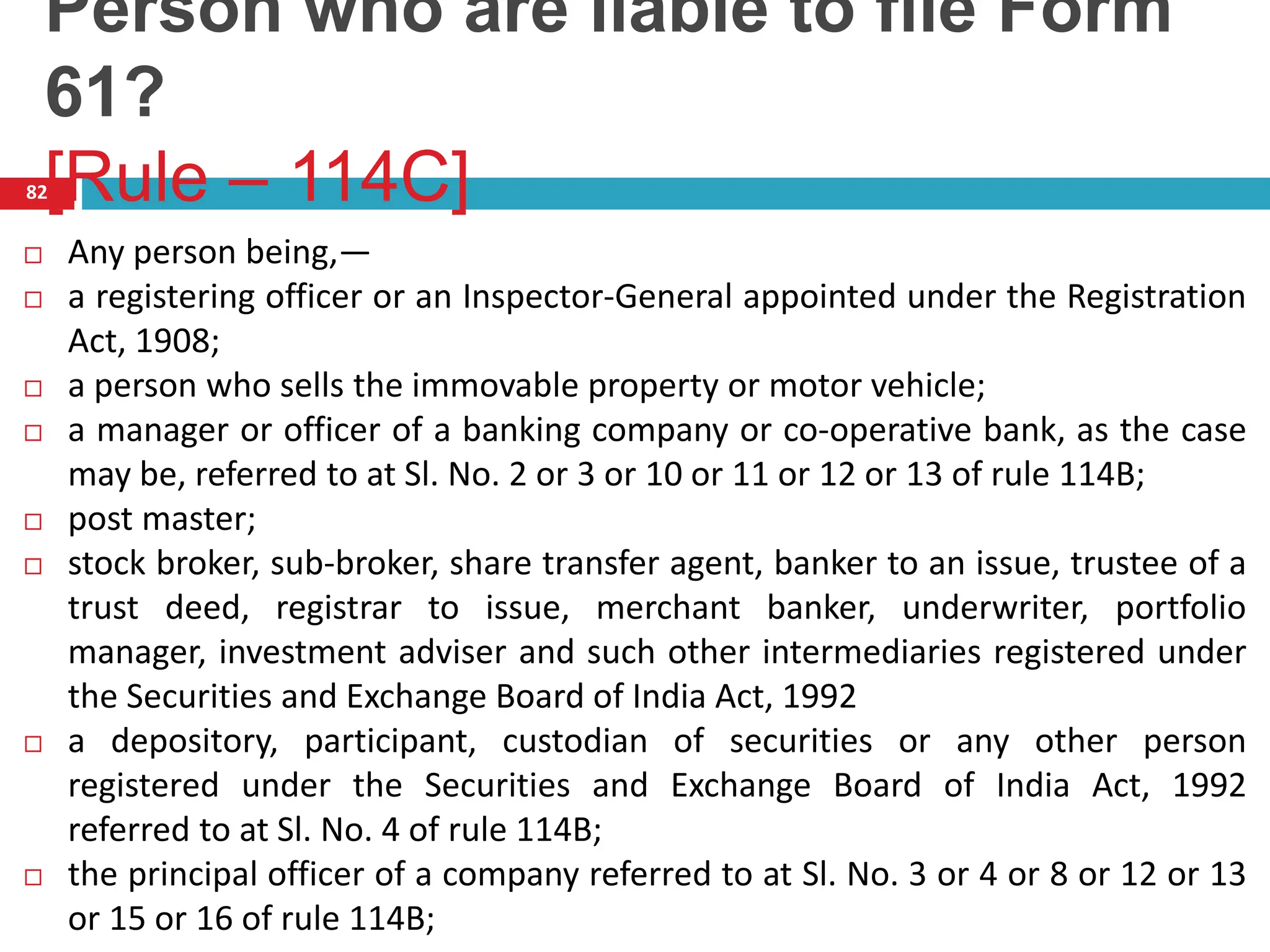 Person who are liable to file Form
61?
[Rule – 114C]
82
 Any person being,—
 a registering officer or an Inspector-General appointed under the Registration
Act, 1908;
 a person who sells the immovable property or motor vehicle;
 a manager or officer of a banking company or co-operative bank, as the case
may be, referred to at Sl. No. 2 or 3 or 10 or 11 or 12 or 13 of rule 114B;
 post master;
 stock broker, sub-broker, share transfer agent, banker to an issue, trustee of a
trust deed, registrar to issue, merchant banker, underwriter, portfolio
manager, investment adviser and such other intermediaries registered under
the Securities and Exchange Board of India Act, 1992
 a depository, participant, custodian of securities or any other person
registered under the Securities and Exchange Board of India Act, 1992
referred to at Sl. No. 4 of rule 114B;
 the principal officer of a company referred to at Sl. No. 3 or 4 or 8 or 12 or 13
or 15 or 16 of rule 114B;
 