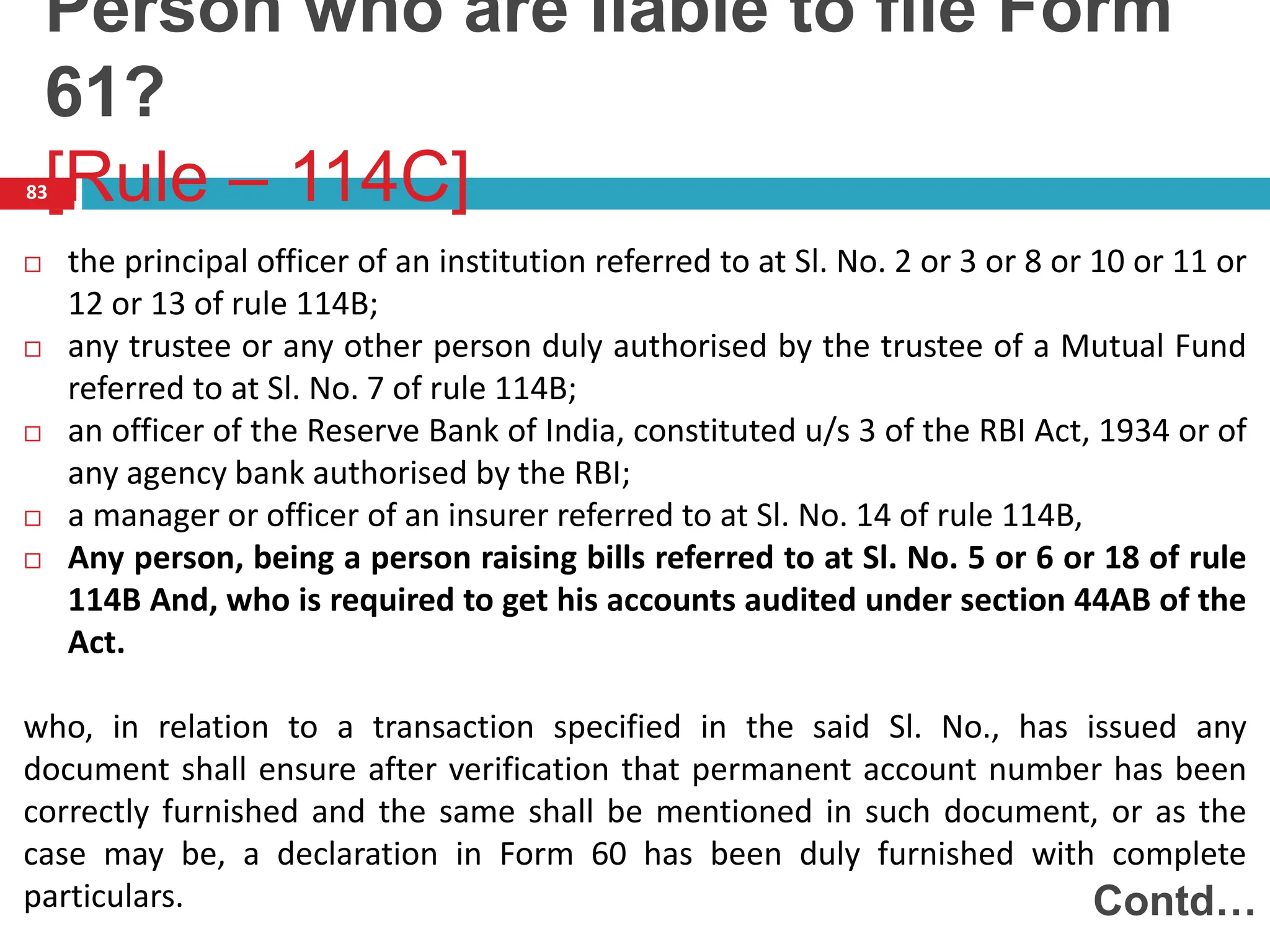 83
 the principal officer of an institution referred to at Sl. No. 2 or 3 or 8 or 10 or 11 or
12 or 13 of rule 114B;
 any trustee or any other person duly authorised by the trustee of a Mutual Fund
referred to at Sl. No. 7 of rule 114B;
 an officer of the Reserve Bank of India, constituted u/s 3 of the RBI Act, 1934 or of
any agency bank authorised by the RBI;
 a manager or officer of an insurer referred to at Sl. No. 14 of rule 114B,
 Any person, being a person raising bills referred to at Sl. No. 5 or 6 or 18 of rule
114B And, who is required to get his accounts audited under section 44AB of the
Act.
who, in relation to a transaction specified in the said Sl. No., has issued any
document shall ensure after verification that permanent account number has been
correctly furnished and the same shall be mentioned in such document, or as the
case may be, a declaration in Form 60 has been duly furnished with complete
particulars. Contd…
Person who are liable to file Form
61?
[Rule – 114C]
 