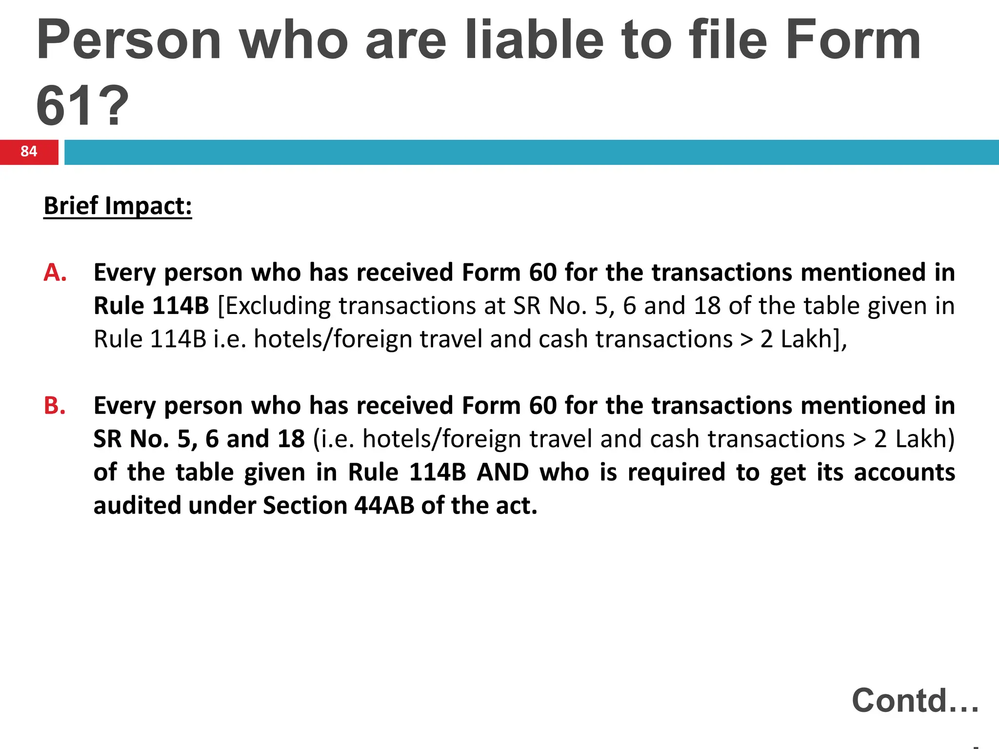 84
Brief Impact:
A. Every person who has received Form 60 for the transactions mentioned in
Rule 114B [Excluding transactions at SR No. 5, 6 and 18 of the table given in
Rule 114B i.e. hotels/foreign travel and cash transactions > 2 Lakh],
B. Every person who has received Form 60 for the transactions mentioned in
SR No. 5, 6 and 18 (i.e. hotels/foreign travel and cash transactions > 2 Lakh)
of the table given in Rule 114B AND who is required to get its accounts
audited under Section 44AB of the act.
Contd…
Person who are liable to file Form
61?
 