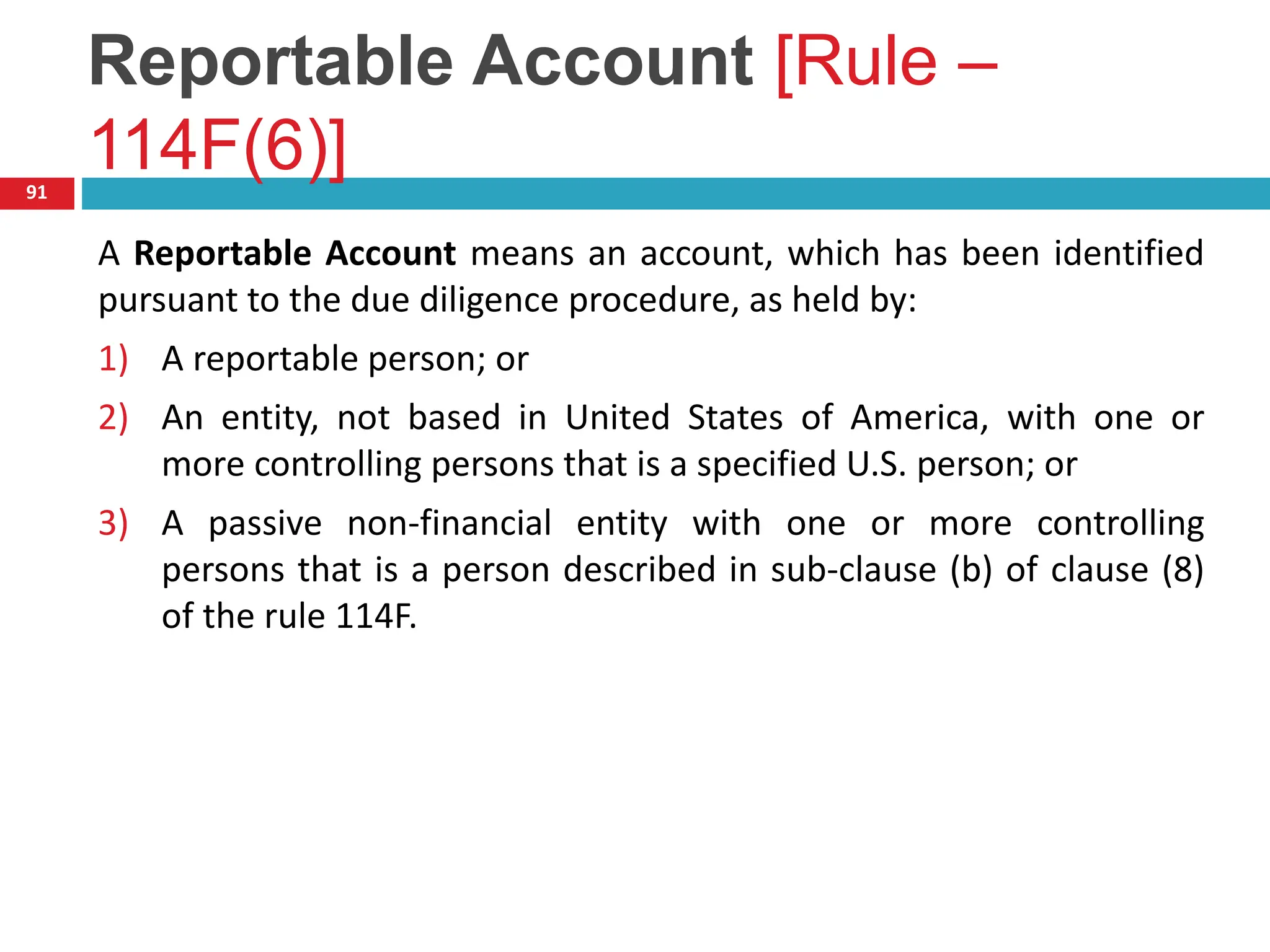 Reportable Account [Rule –
114F(6)]
91
A Reportable Account means an account, which has been identified
pursuant to the due diligence procedure, as held by:
1) A reportable person; or
2) An entity, not based in United States of America, with one or
more controlling persons that is a specified U.S. person; or
3) A passive non-financial entity with one or more controlling
persons that is a person described in sub-clause (b) of clause (8)
of the rule 114F.
 