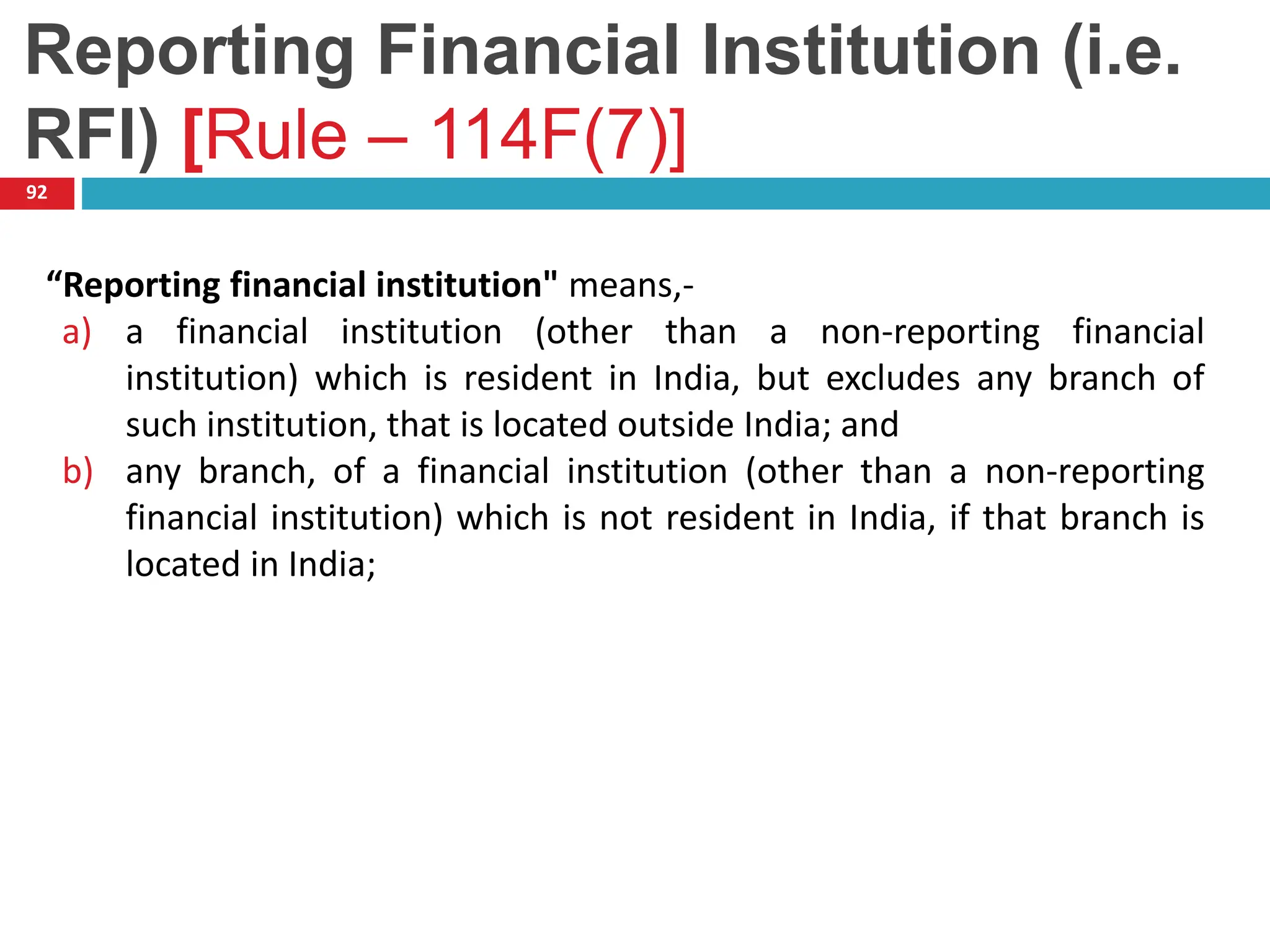 Reporting Financial Institution (i.e.
RFI) [Rule – 114F(7)]
92
“Reporting financial institution" means,-
a) a financial institution (other than a non-reporting financial
institution) which is resident in India, but excludes any branch of
such institution, that is located outside India; and
b) any branch, of a financial institution (other than a non-reporting
financial institution) which is not resident in India, if that branch is
located in India;
 