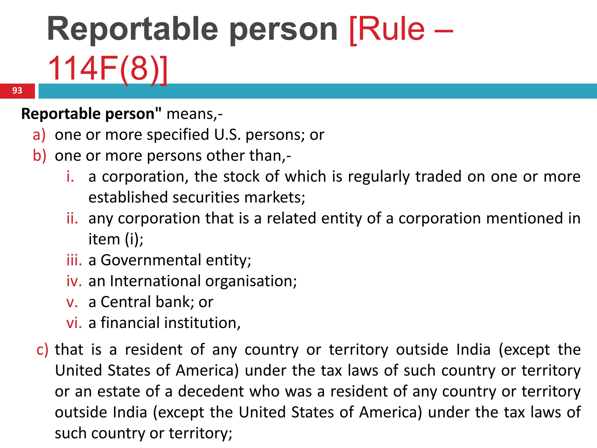 Reportable person [Rule –
114F(8)]
93
Reportable person" means,-
a) one or more specified U.S. persons; or
b) one or more persons other than,-
i. a corporation, the stock of which is regularly traded on one or more
established securities markets;
ii. any corporation that is a related entity of a corporation mentioned in
item (i);
iii. a Governmental entity;
iv. an International organisation;
v. a Central bank; or
vi. a financial institution,
c) that is a resident of any country or territory outside India (except the
United States of America) under the tax laws of such country or territory
or an estate of a decedent who was a resident of any country or territory
outside India (except the United States of America) under the tax laws of
such country or territory;
 