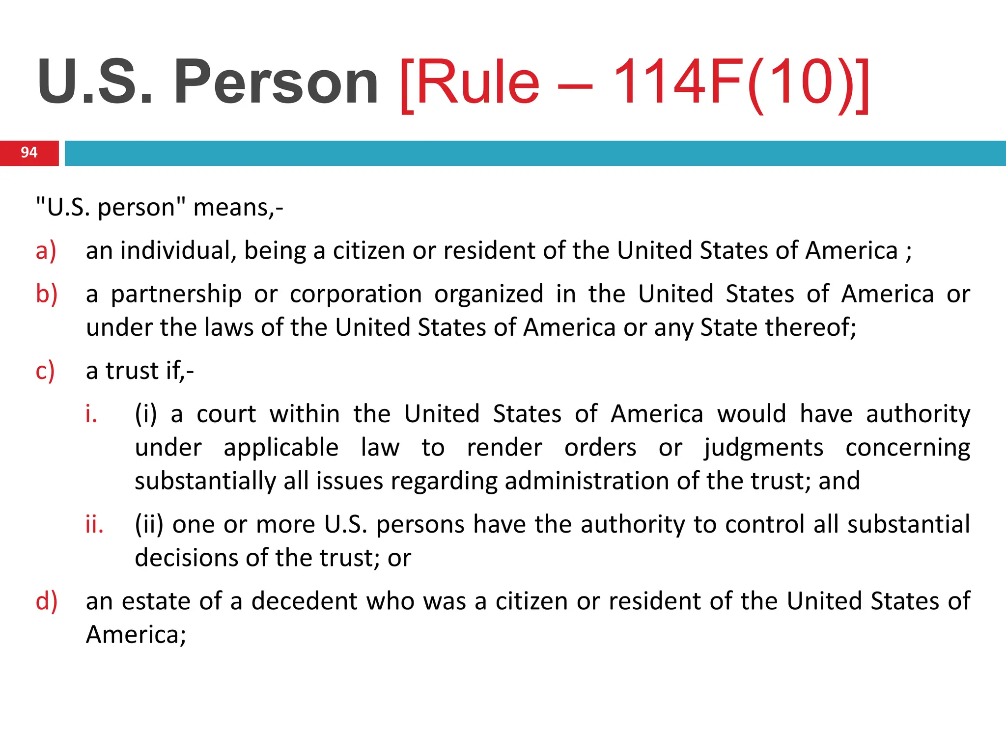 U.S. Person [Rule – 114F(10)]
94
"U.S. person" means,-
a) an individual, being a citizen or resident of the United States of America ;
b) a partnership or corporation organized in the United States of America or
under the laws of the United States of America or any State thereof;
c) a trust if,-
i. (i) a court within the United States of America would have authority
under applicable law to render orders or judgments concerning
substantially all issues regarding administration of the trust; and
ii. (ii) one or more U.S. persons have the authority to control all substantial
decisions of the trust; or
d) an estate of a decedent who was a citizen or resident of the United States of
America;
 