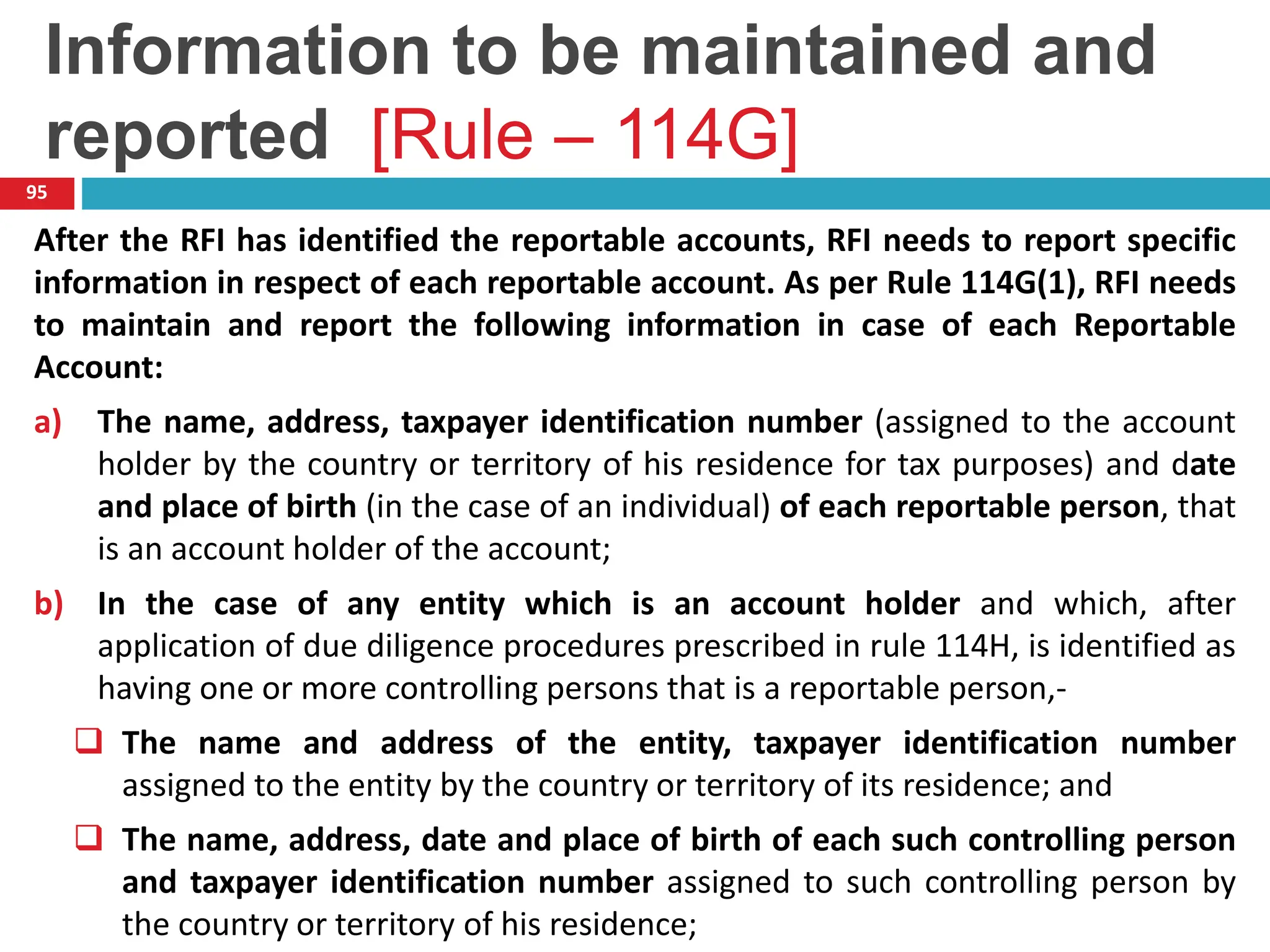 Information to be maintained and
reported [Rule – 114G]
95
After the RFI has identified the reportable accounts, RFI needs to report specific
information in respect of each reportable account. As per Rule 114G(1), RFI needs
to maintain and report the following information in case of each Reportable
Account:
a) The name, address, taxpayer identification number (assigned to the account
holder by the country or territory of his residence for tax purposes) and date
and place of birth (in the case of an individual) of each reportable person, that
is an account holder of the account;
b) In the case of any entity which is an account holder and which, after
application of due diligence procedures prescribed in rule 114H, is identified as
having one or more controlling persons that is a reportable person,-
 The name and address of the entity, taxpayer identification number
assigned to the entity by the country or territory of its residence; and
 The name, address, date and place of birth of each such controlling person
and taxpayer identification number assigned to such controlling person by
the country or territory of his residence;
 