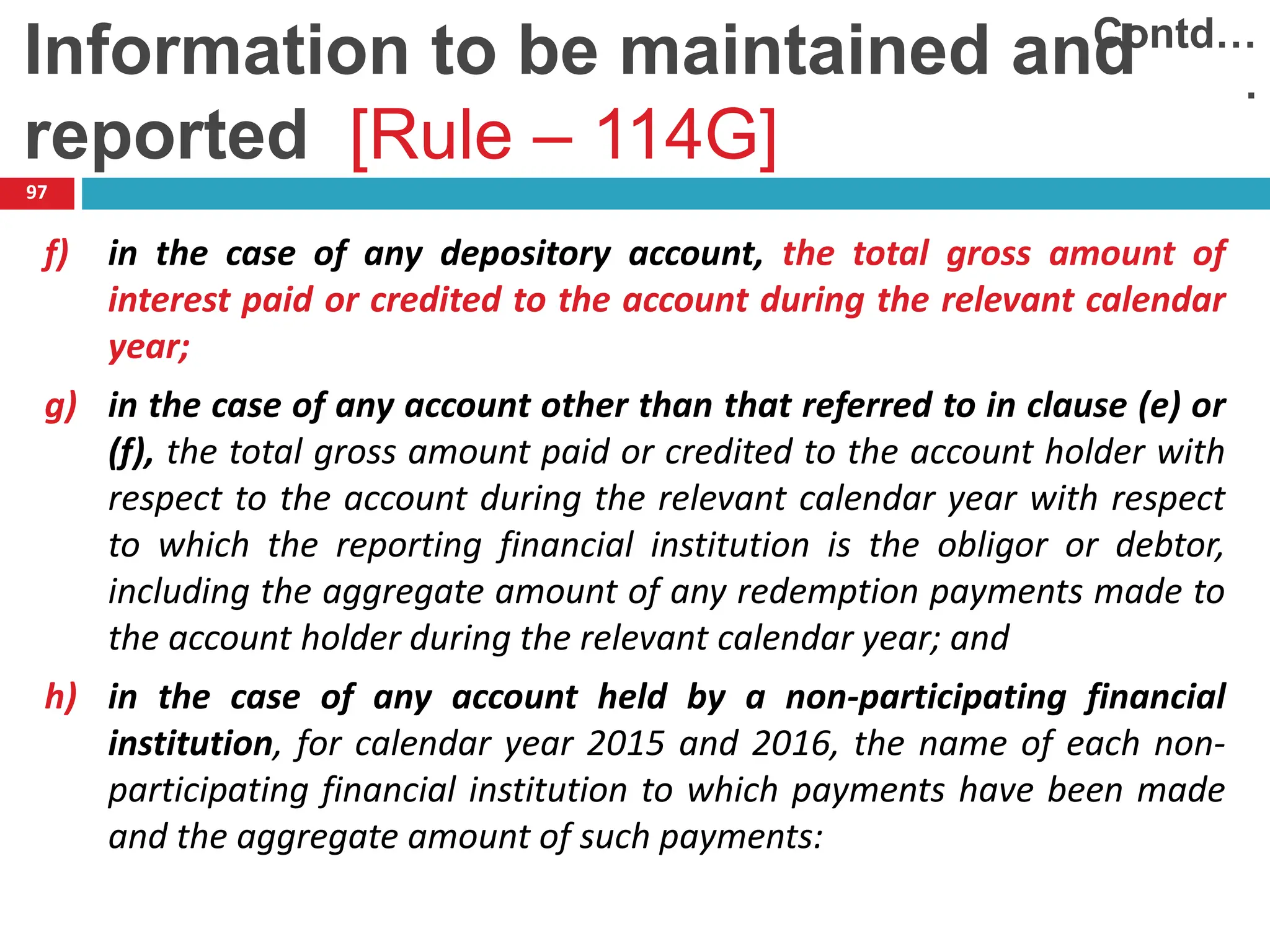 97
f) in the case of any depository account, the total gross amount of
interest paid or credited to the account during the relevant calendar
year;
g) in the case of any account other than that referred to in clause (e) or
(f), the total gross amount paid or credited to the account holder with
respect to the account during the relevant calendar year with respect
to which the reporting financial institution is the obligor or debtor,
including the aggregate amount of any redemption payments made to
the account holder during the relevant calendar year; and
h) in the case of any account held by a non-participating financial
institution, for calendar year 2015 and 2016, the name of each non-
participating financial institution to which payments have been made
and the aggregate amount of such payments:
Contd…
.
Information to be maintained and
reported [Rule – 114G]
 