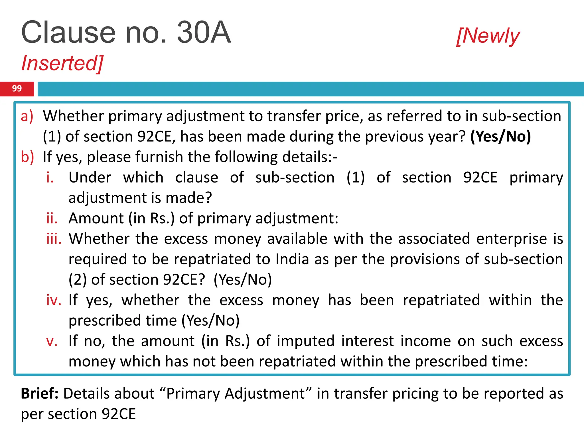 99
a) Whether primary adjustment to transfer price, as referred to in sub-section
(1) of section 92CE, has been made during the previous year? (Yes/No)
b) If yes, please furnish the following details:-
i. Under which clause of sub-section (1) of section 92CE primary
adjustment is made?
ii. Amount (in Rs.) of primary adjustment:
iii. Whether the excess money available with the associated enterprise is
required to be repatriated to India as per the provisions of sub-section
(2) of section 92CE? (Yes/No)
iv. If yes, whether the excess money has been repatriated within the
prescribed time (Yes/No)
v. If no, the amount (in Rs.) of imputed interest income on such excess
money which has not been repatriated within the prescribed time:
Clause no. 30A [Newly
Inserted]
Brief: Details about “Primary Adjustment” in transfer pricing to be reported as
per section 92CE
 